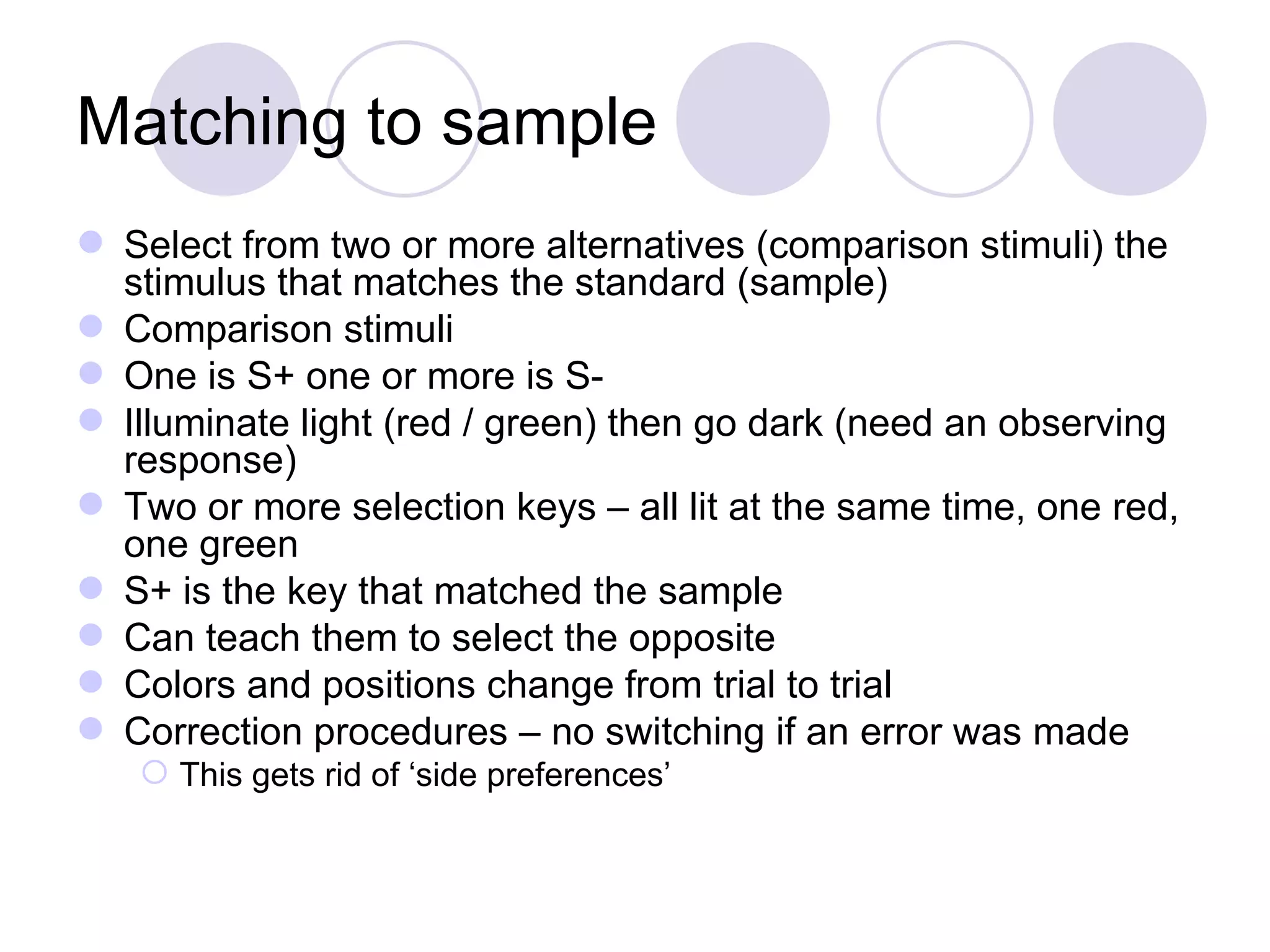 Matching to sample Select from two or more alternatives (comparison stimuli) the stimulus that matches the standard (sample) Comparison stimuli One is S+ one or more is S- Illuminate light (red / green) then go dark (need an observing response) Two or more selection keys – all lit at the same time, one red, one green S+ is the key that matched the sample Can teach them to select the opposite Colors and positions change from trial to trial Correction procedures – no switching if an error was made This gets rid of ‘side preferences’ 