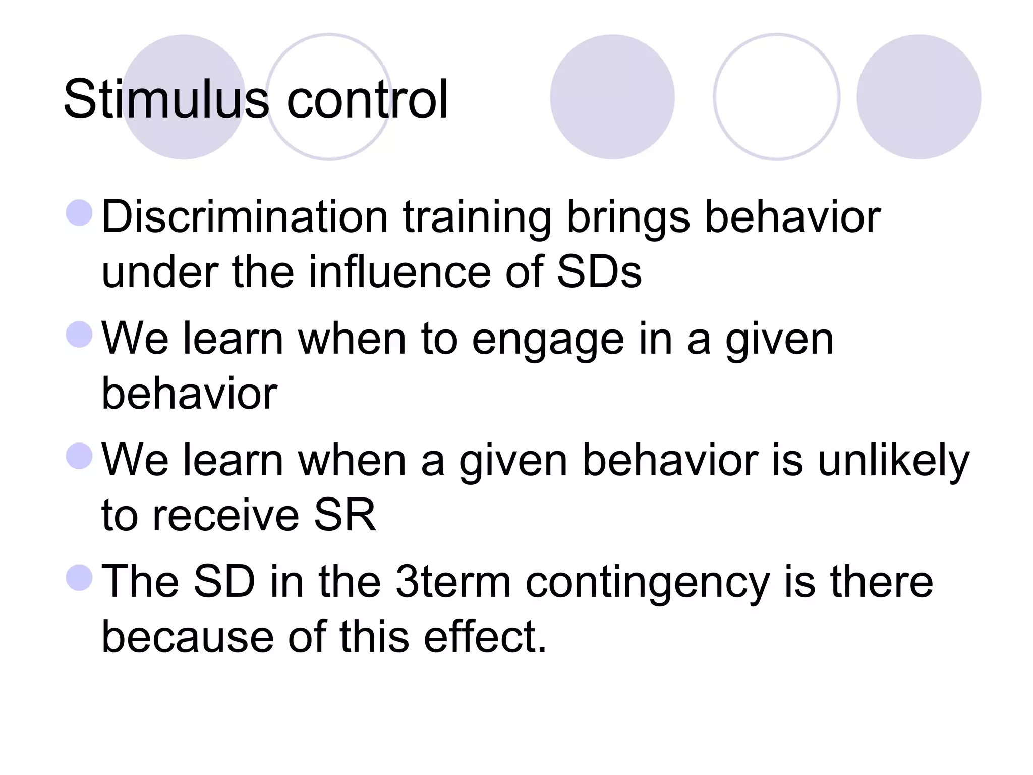 Stimulus control Discrimination training brings behavior under the influence of SDs We learn when to engage in a given behavior We learn when a given behavior is unlikely to receive SR The SD in the 3term contingency is there because of this effect. 