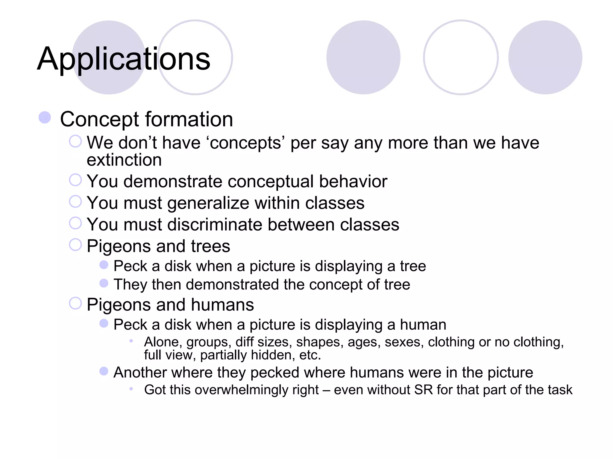Applications Concept formation We don’t have ‘concepts’ per say any more than we have extinction You demonstrate conceptual behavior You must generalize within classes You must discriminate between classes Pigeons and trees Peck a disk when a picture is displaying a tree They then demonstrated the concept of tree Pigeons and humans Peck a disk when a picture is displaying a human Alone, groups, diff sizes, shapes, ages, sexes, clothing or no clothing, full view, partially hidden, etc. Another where they pecked where humans were in the picture Got this overwhelmingly right – even without SR for that part of the task 