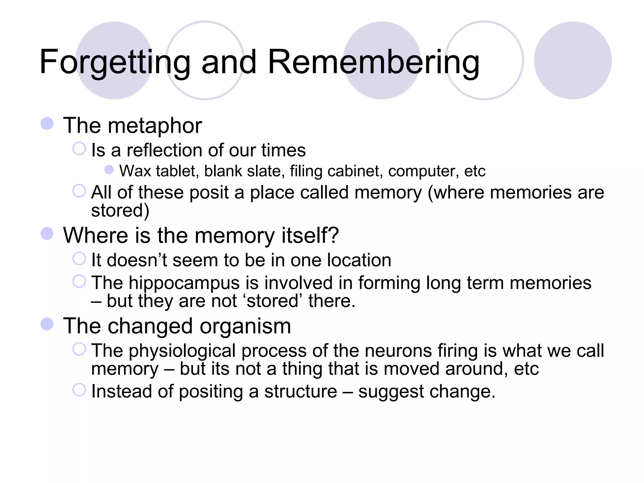Forgetting and Remembering The metaphor Is a reflection of our times Wax tablet, blank slate, filing cabinet, computer, etc All of these posit a place called memory (where memories are stored) Where is the memory itself? It doesn’t seem to be in one location The hippocampus is involved in forming long term memories – but they are not ‘stored’ there. The changed organism The physiological process of the neurons firing is what we call memory – but its not a thing that is moved around, etc Instead of positing a structure – suggest change. 