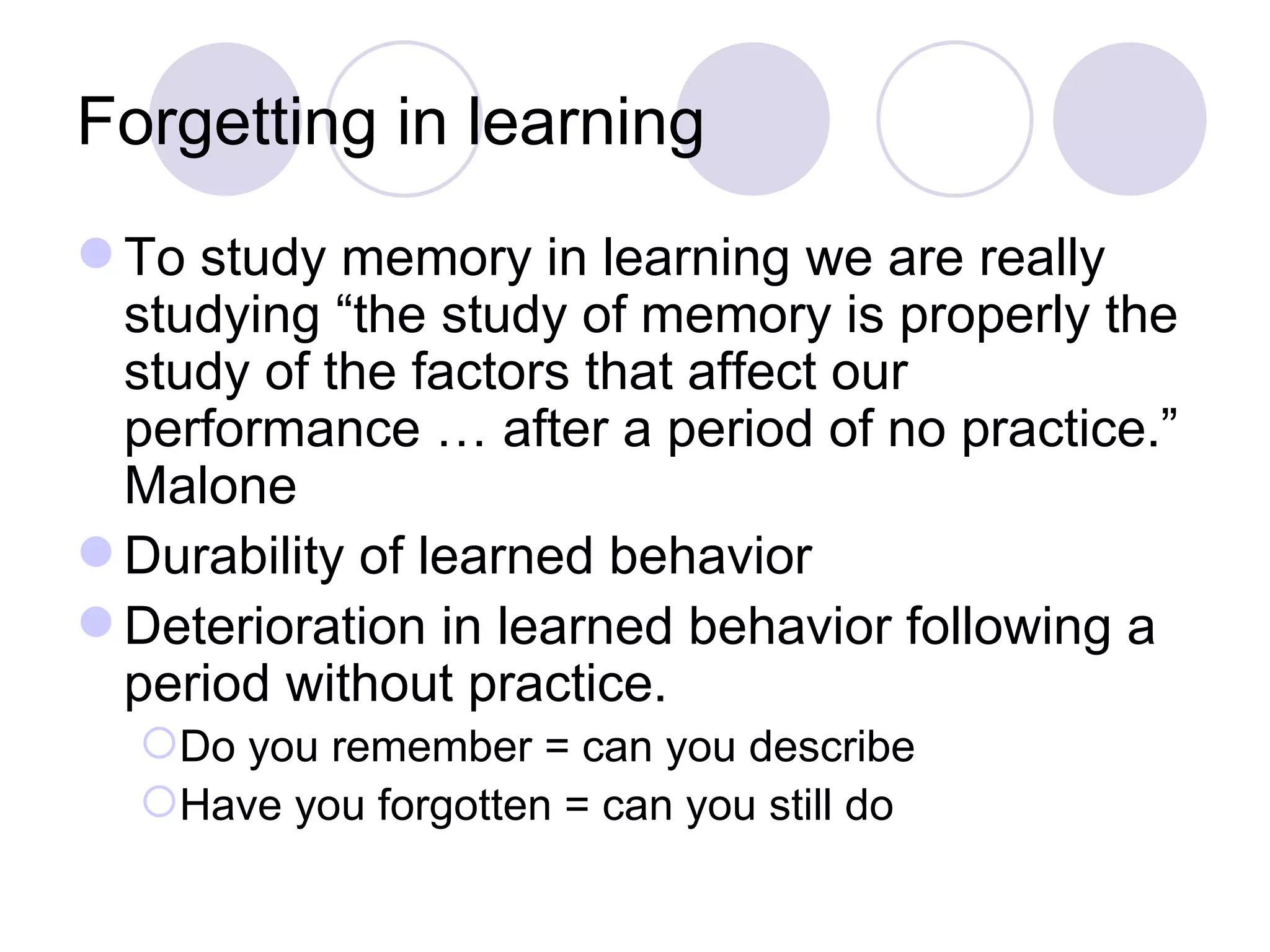 Forgetting in learning To study memory in learning we are really studying “the study of memory is properly the study of the factors that affect our performance … after a period of no practice.” Malone Durability of learned behavior Deterioration in learned behavior following a period without practice. Do you remember = can you describe Have you forgotten = can you still do 