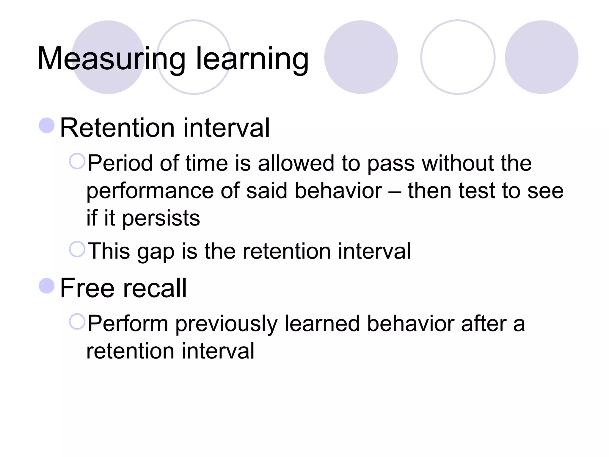 Measuring learning Retention interval Period of time is allowed to pass without the performance of said behavior – then test to see if it persists This gap is the retention interval Free recall Perform previously learned behavior after a retention interval 