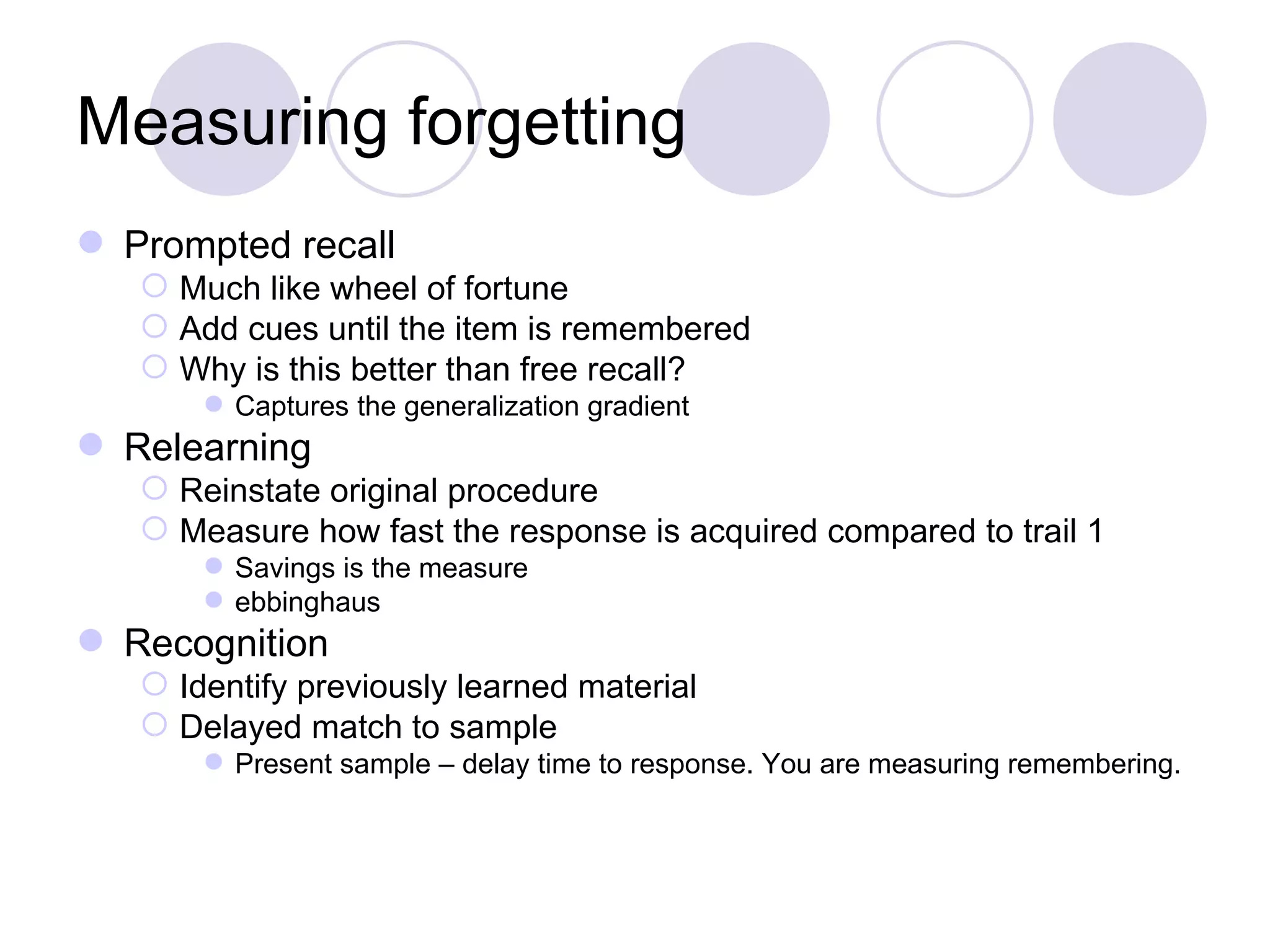 Measuring forgetting Prompted recall Much like wheel of fortune Add cues until the item is remembered Why is this better than free recall? Captures the generalization gradient Relearning Reinstate original procedure Measure how fast the response is acquired compared to trail 1 Savings is the measure ebbinghaus Recognition Identify previously learned material Delayed match to sample Present sample – delay time to response. You are measuring remembering. 