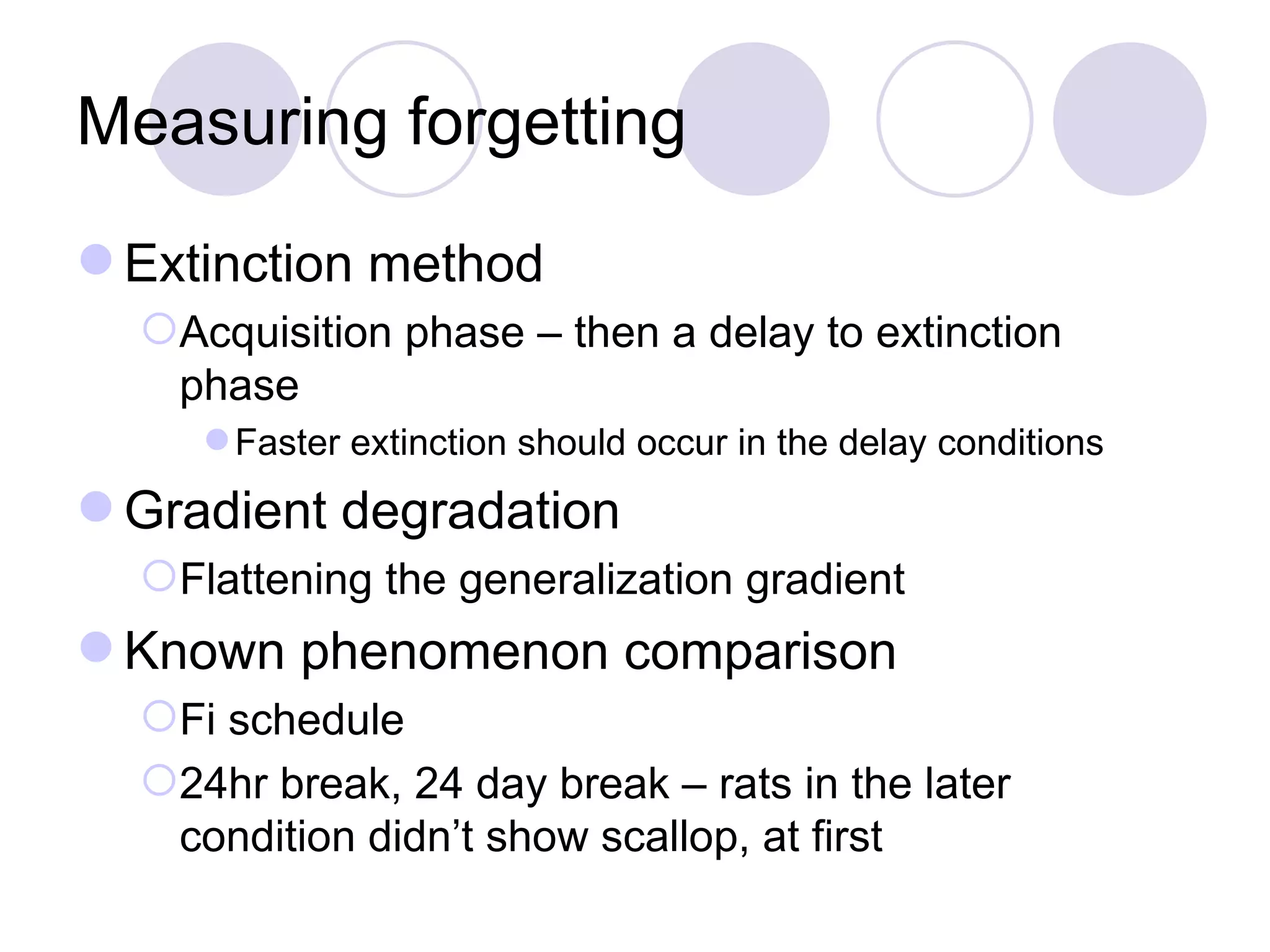 Measuring forgetting Extinction method Acquisition phase – then a delay to extinction phase Faster extinction should occur in the delay conditions Gradient degradation Flattening the generalization gradient Known phenomenon comparison Fi schedule 24hr break, 24 day break – rats in the later condition didn’t show scallop, at first 