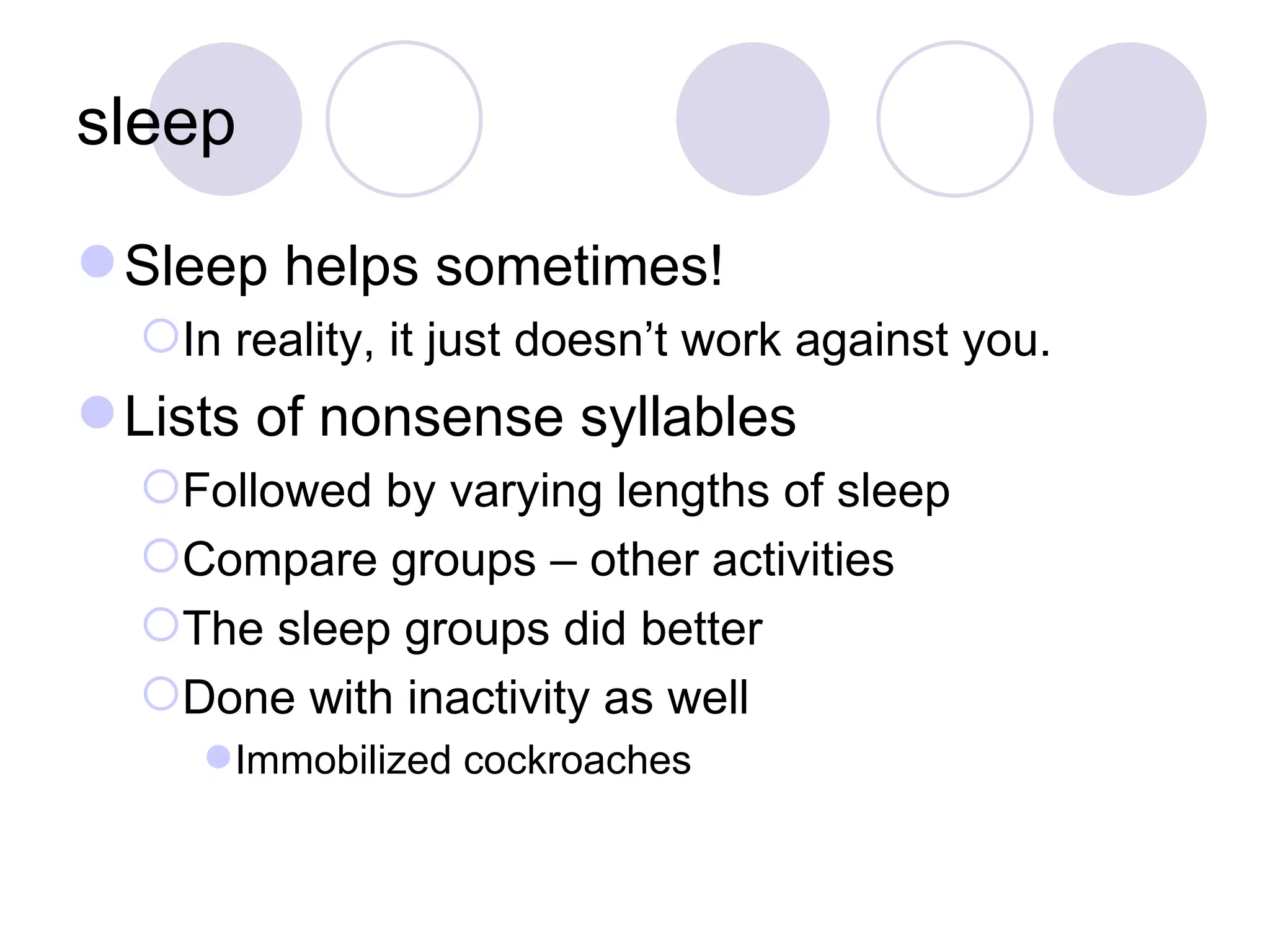 sleep Sleep helps sometimes! In reality, it just doesn’t work against you. Lists of nonsense syllables Followed by varying lengths of sleep Compare groups – other activities The sleep groups did better Done with inactivity as well Immobilized cockroaches 