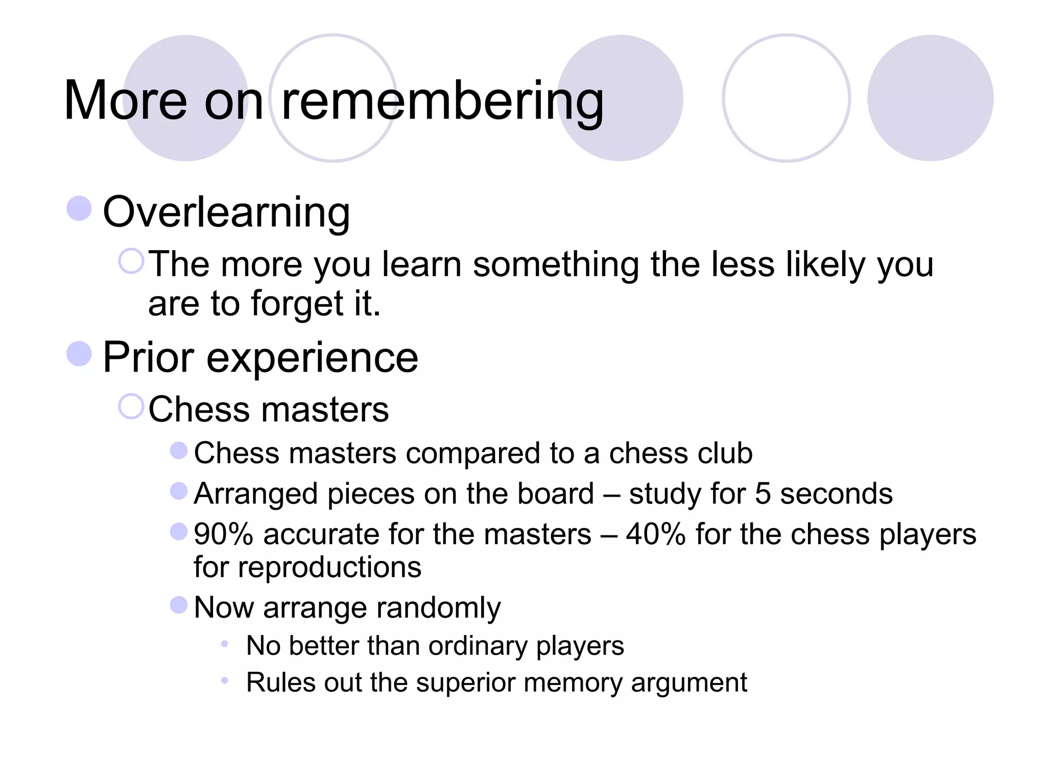 More on remembering Overlearning The more you learn something the less likely you are to forget it. Prior experience Chess masters Chess masters compared to a chess club Arranged pieces on the board – study for 5 seconds 90% accurate for the masters – 40% for the chess players for reproductions Now arrange randomly No better than ordinary players Rules out the superior memory argument 