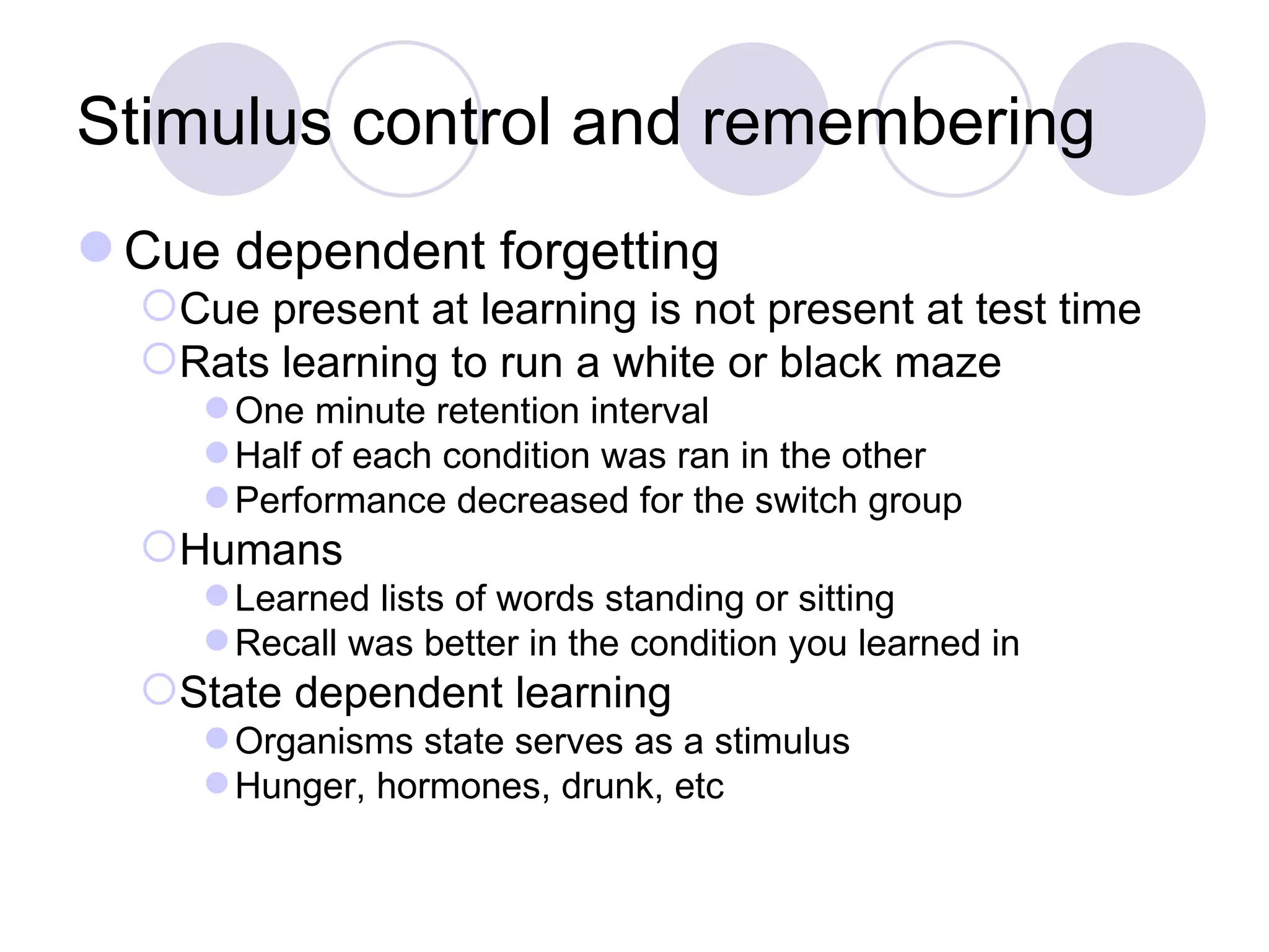 Stimulus control and remembering Cue dependent forgetting Cue present at learning is not present at test time Rats learning to run a white or black maze One minute retention interval Half of each condition was ran in the other Performance decreased for the switch group Humans Learned lists of words standing or sitting Recall was better in the condition you learned in State dependent learning Organisms state serves as a stimulus Hunger, hormones, drunk, etc 