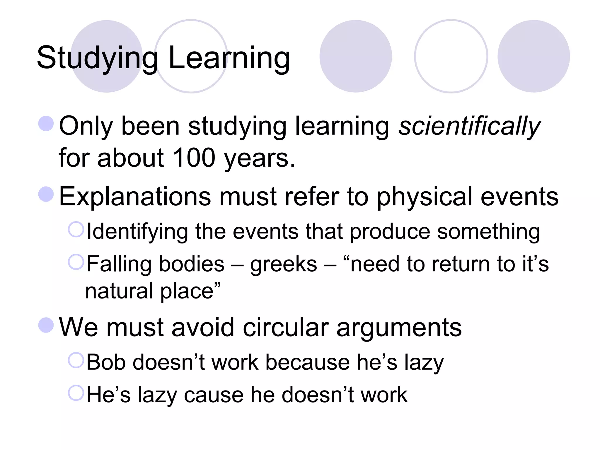 Studying Learning Only been studying learning  scientifically  for about 100 years. Explanations must refer to physical events Identifying the events that produce something Falling bodies – greeks – “need to return to it’s natural place” We must avoid circular arguments Bob doesn’t work because he’s lazy He’s lazy cause he doesn’t work 