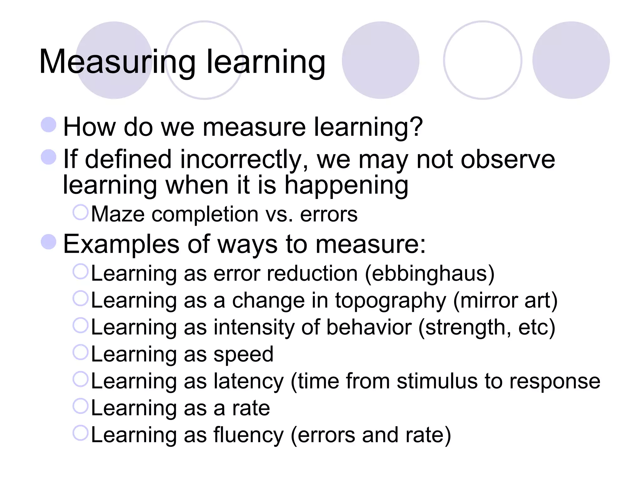 Measuring learning How do we measure learning? If defined incorrectly, we may not observe learning when it is happening Maze completion vs. errors Examples of ways to measure: Learning as error reduction (ebbinghaus) Learning as a change in topography (mirror art) Learning as intensity of behavior (strength, etc) Learning as speed  Learning as latency (time from stimulus to response Learning as a rate Learning as fluency (errors and rate) 