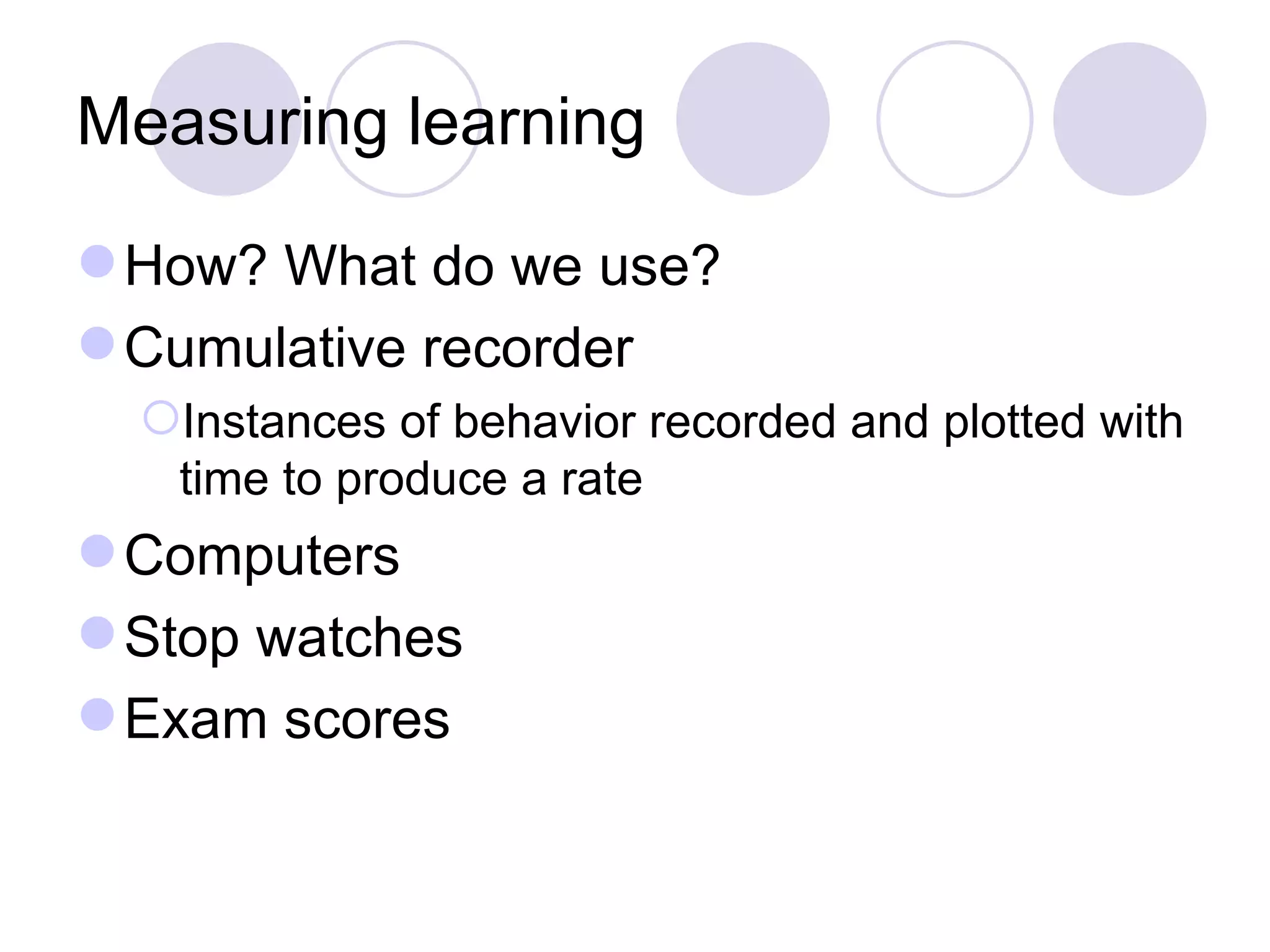 Measuring learning How? What do we use? Cumulative recorder Instances of behavior recorded and plotted with time to produce a rate Computers Stop watches Exam scores 