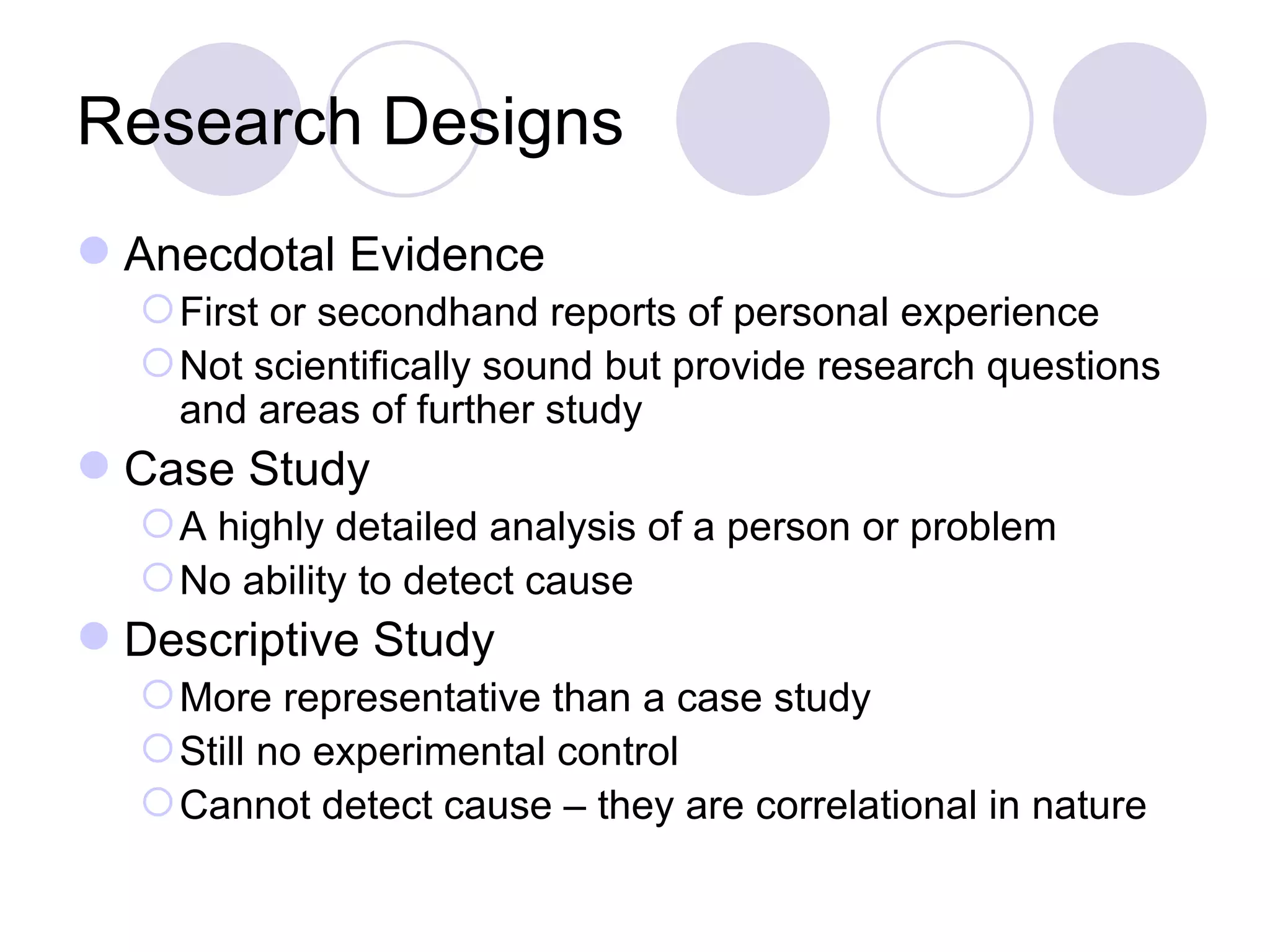 Research Designs Anecdotal Evidence First or secondhand reports of personal experience Not scientifically sound but provide research questions and areas of further study Case Study A highly detailed analysis of a person or problem No ability to detect cause Descriptive Study More representative than a case study  Still no experimental control Cannot detect cause – they are correlational in nature 