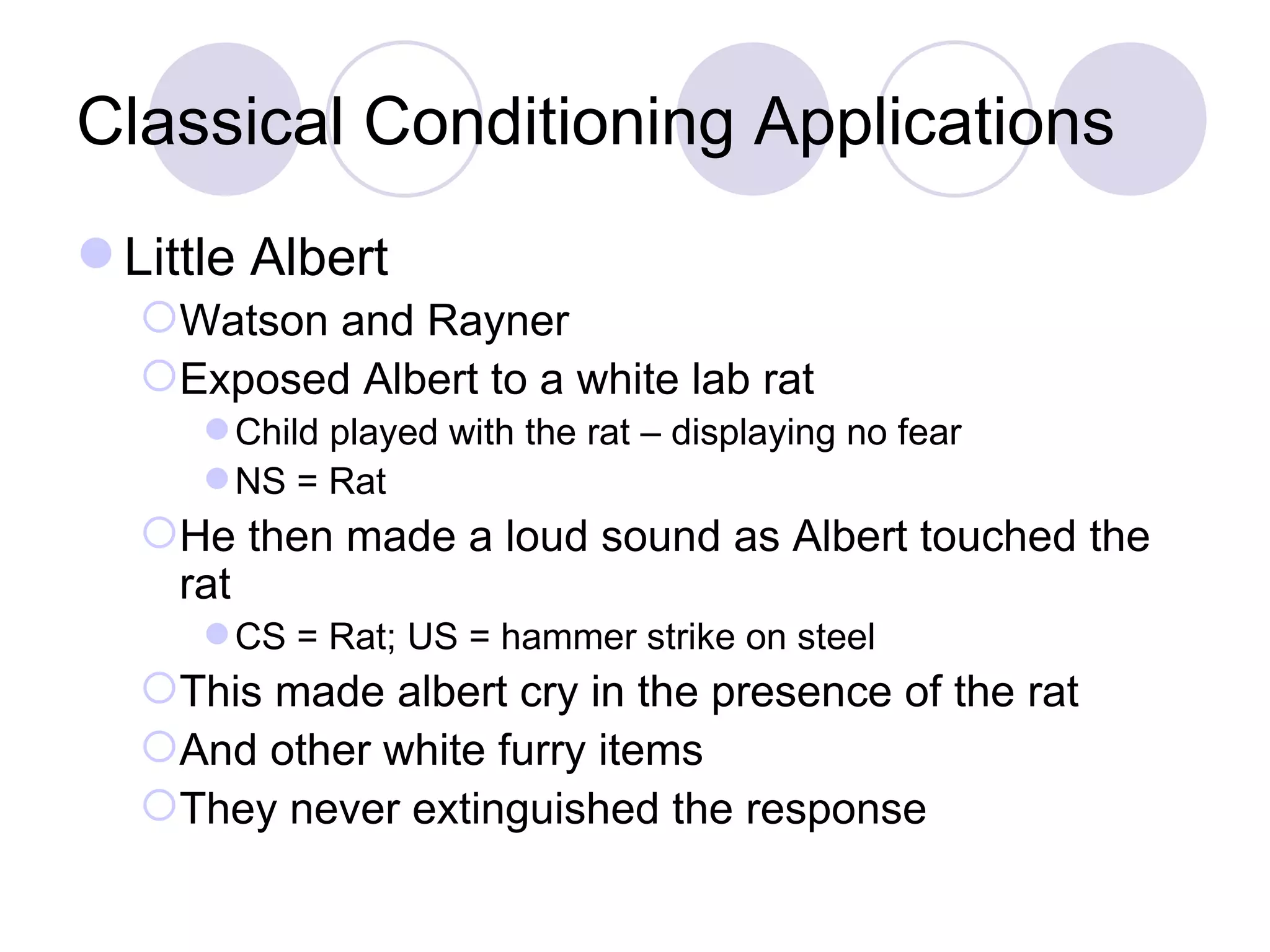 Classical Conditioning Applications Little Albert Watson and Rayner Exposed Albert to a white lab rat Child played with the rat – displaying no fear NS = Rat He then made a loud sound as Albert touched the rat CS = Rat; US = hammer strike on steel This made albert cry in the presence of the rat And other white furry items They never extinguished the response 
