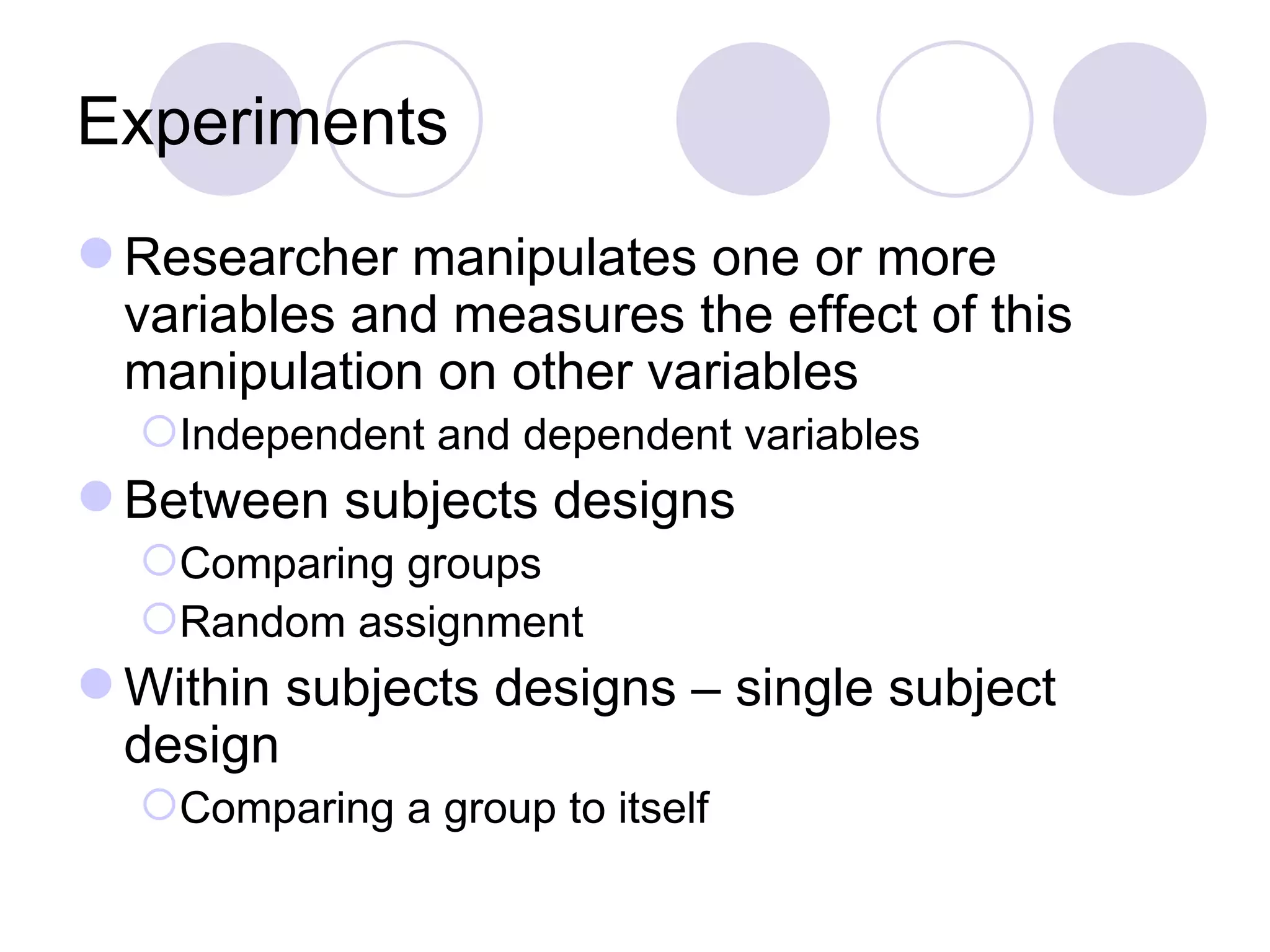 Experiments Researcher manipulates one or more variables and measures the effect of this manipulation on other variables Independent and dependent variables Between subjects designs Comparing groups Random assignment Within subjects designs – single subject design Comparing a group to itself 