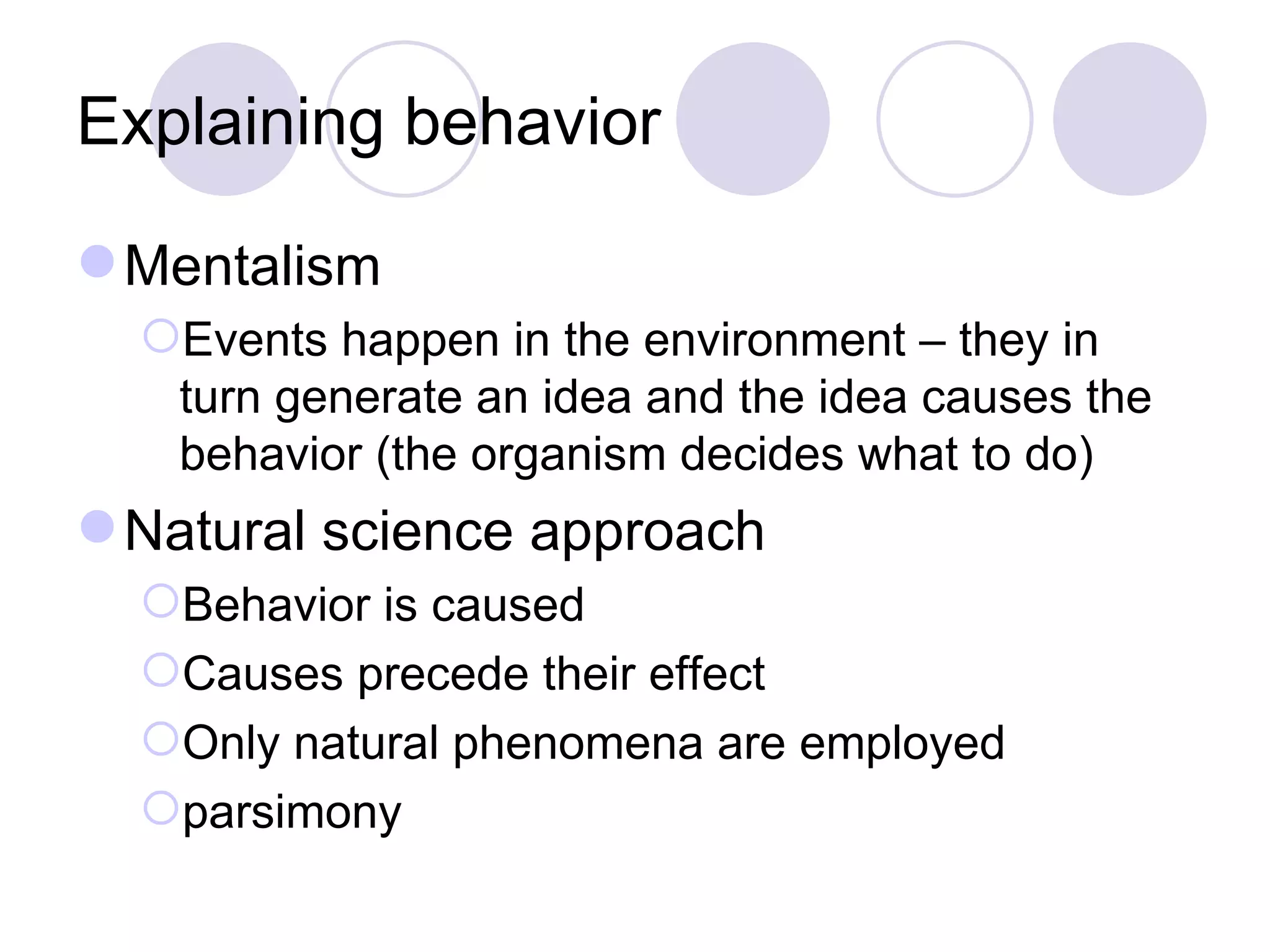Explaining behavior Mentalism Events happen in the environment – they in turn generate an idea and the idea causes the behavior (the organism decides what to do) Natural science approach Behavior is caused Causes precede their effect Only natural phenomena are employed parsimony 