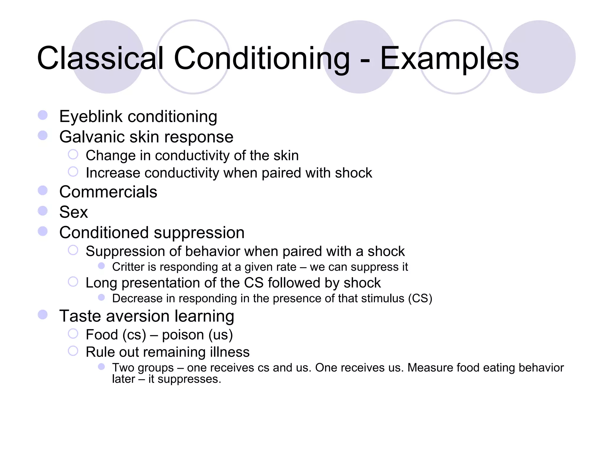 Classical Conditioning - Examples Eyeblink conditioning Galvanic skin response Change in conductivity of the skin Increase conductivity when paired with shock Commercials Sex Conditioned suppression Suppression of behavior when paired with a shock Critter is responding at a given rate – we can suppress it Long presentation of the CS followed by shock Decrease in responding in the presence of that stimulus (CS) Taste aversion learning Food (cs) – poison (us) Rule out remaining illness Two groups – one receives cs and us. One receives us. Measure food eating behavior later – it suppresses. 