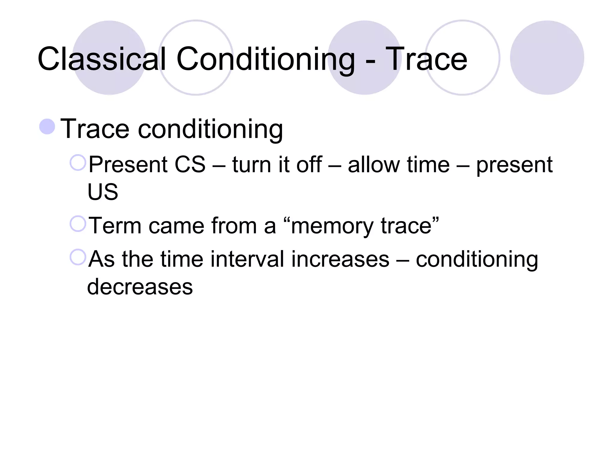 Classical Conditioning - Trace Trace conditioning Present CS – turn it off – allow time – present US Term came from a “memory trace” As the time interval increases – conditioning decreases 