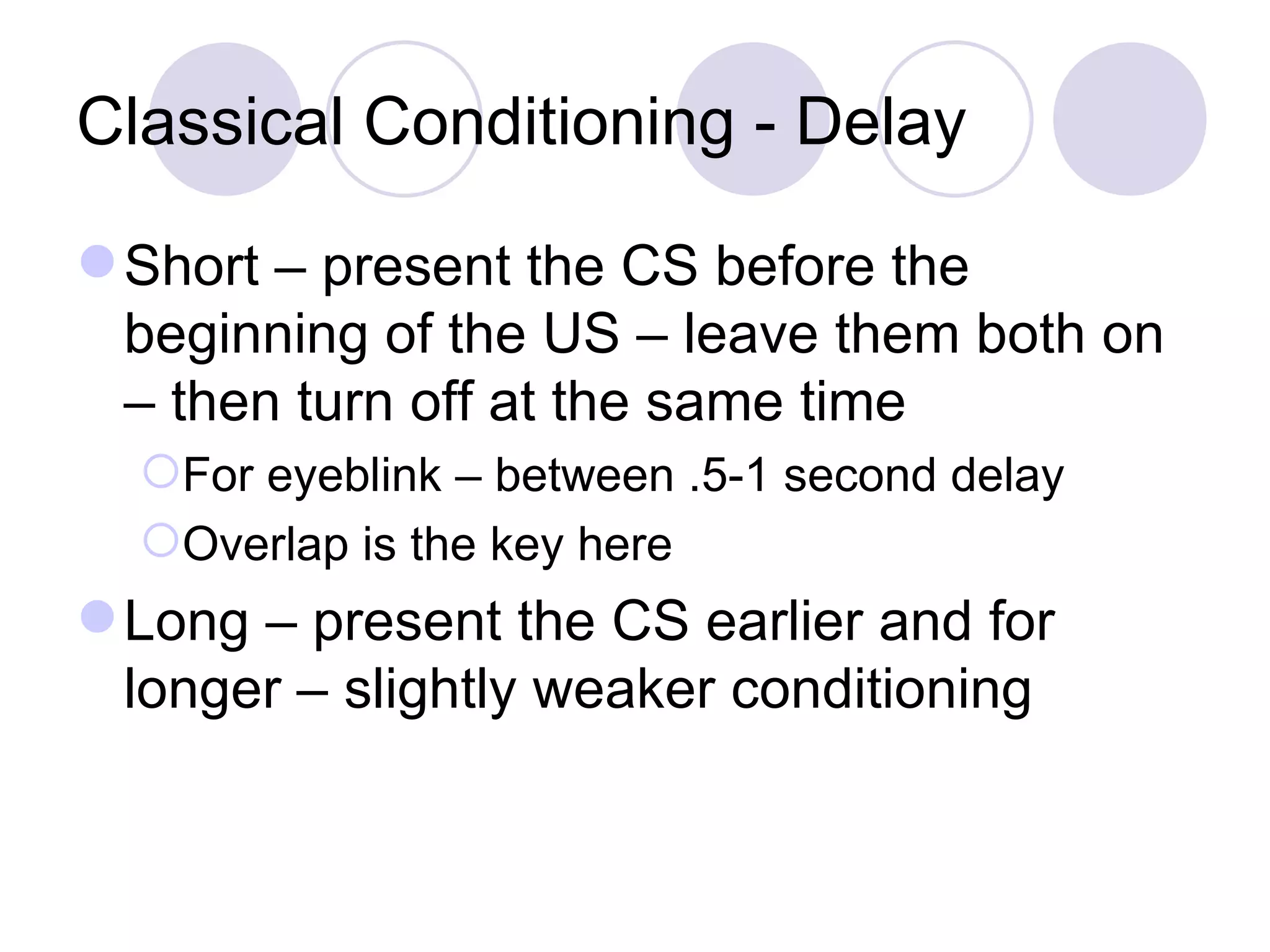 Classical Conditioning - Delay Short – present the CS before the beginning of the US – leave them both on – then turn off at the same time For eyeblink – between .5-1 second delay Overlap is the key here Long – present the CS earlier and for longer – slightly weaker conditioning 
