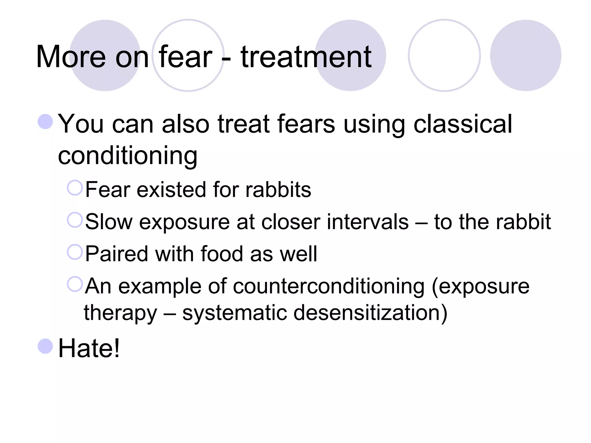 More on fear - treatment You can also treat fears using classical conditioning Fear existed for rabbits Slow exposure at closer intervals – to the rabbit Paired with food as well An example of counterconditioning (exposure therapy – systematic desensitization) Hate! 