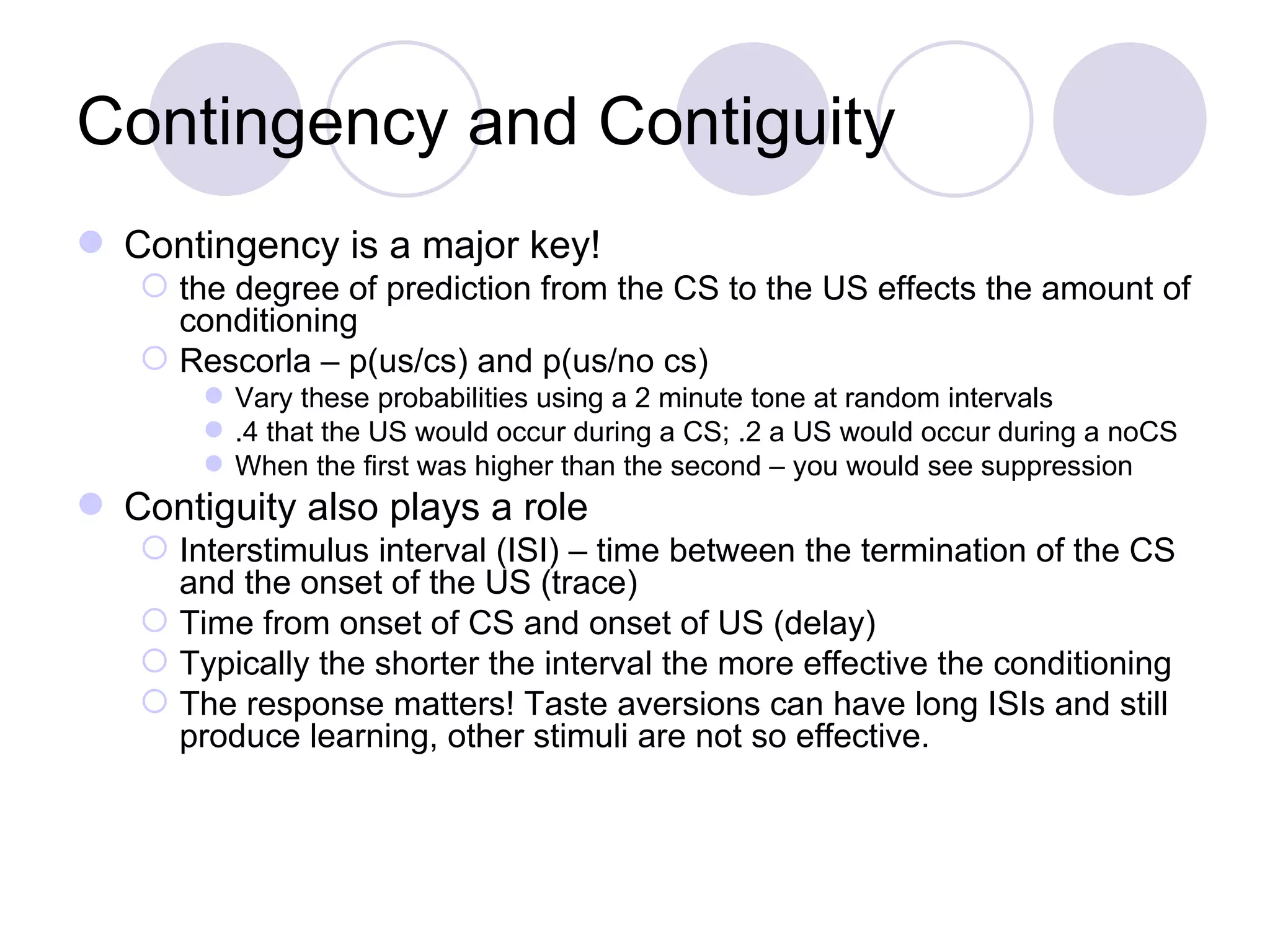 Contingency and Contiguity Contingency is a major key! the degree of prediction from the CS to the US effects the amount of conditioning Rescorla – p(us/cs) and p(us/no cs) Vary these probabilities using a 2 minute tone at random intervals .4 that the US would occur during a CS; .2 a US would occur during a noCS When the first was higher than the second – you would see suppression Contiguity also plays a role Interstimulus interval (ISI) – time between the termination of the CS and the onset of the US (trace) Time from onset of CS and onset of US (delay) Typically the shorter the interval the more effective the conditioning The response matters! Taste aversions can have long ISIs and still produce learning, other stimuli are not so effective. 