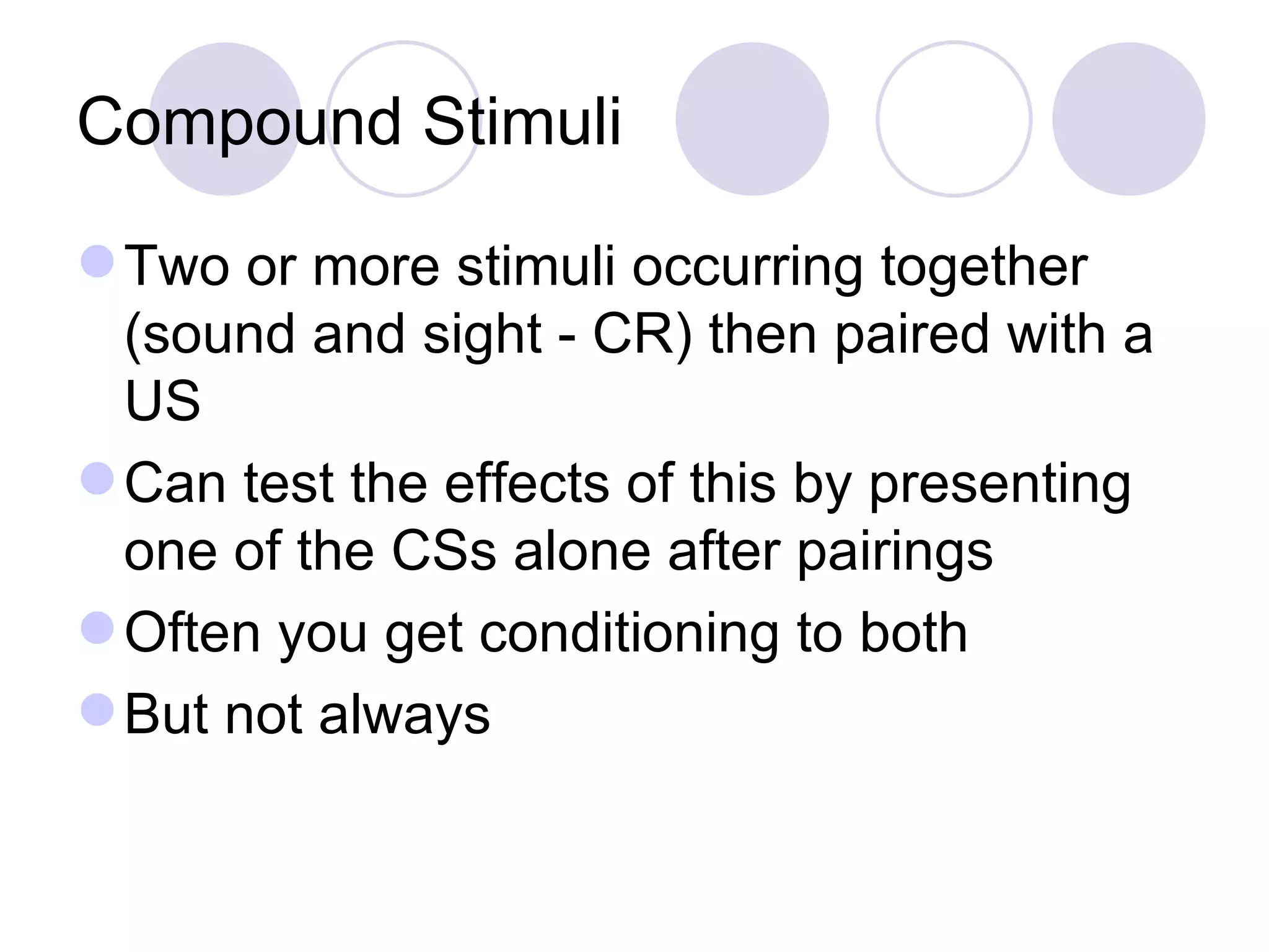 Compound Stimuli Two or more stimuli occurring together (sound and sight - CR) then paired with a US Can test the effects of this by presenting one of the CSs alone after pairings Often you get conditioning to both But not always  