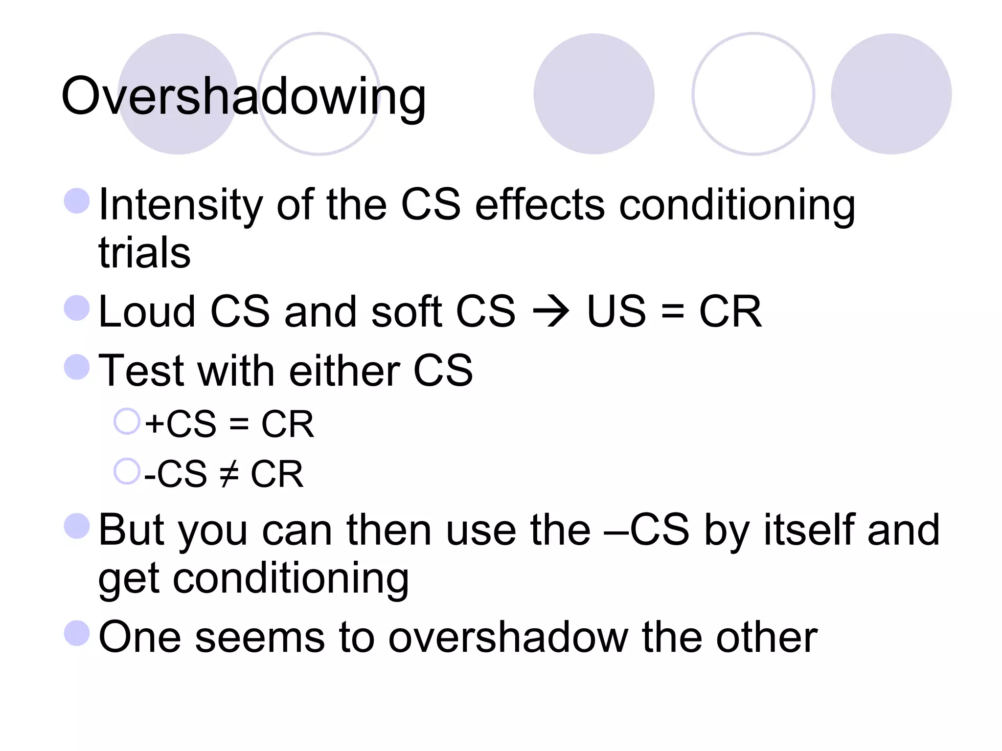 Overshadowing Intensity of the CS effects conditioning trials Loud CS and soft CS    US = CR Test with either CS  +CS = CR -CS ≠ CR But you can then use the –CS by itself and get conditioning One seems to overshadow the other 