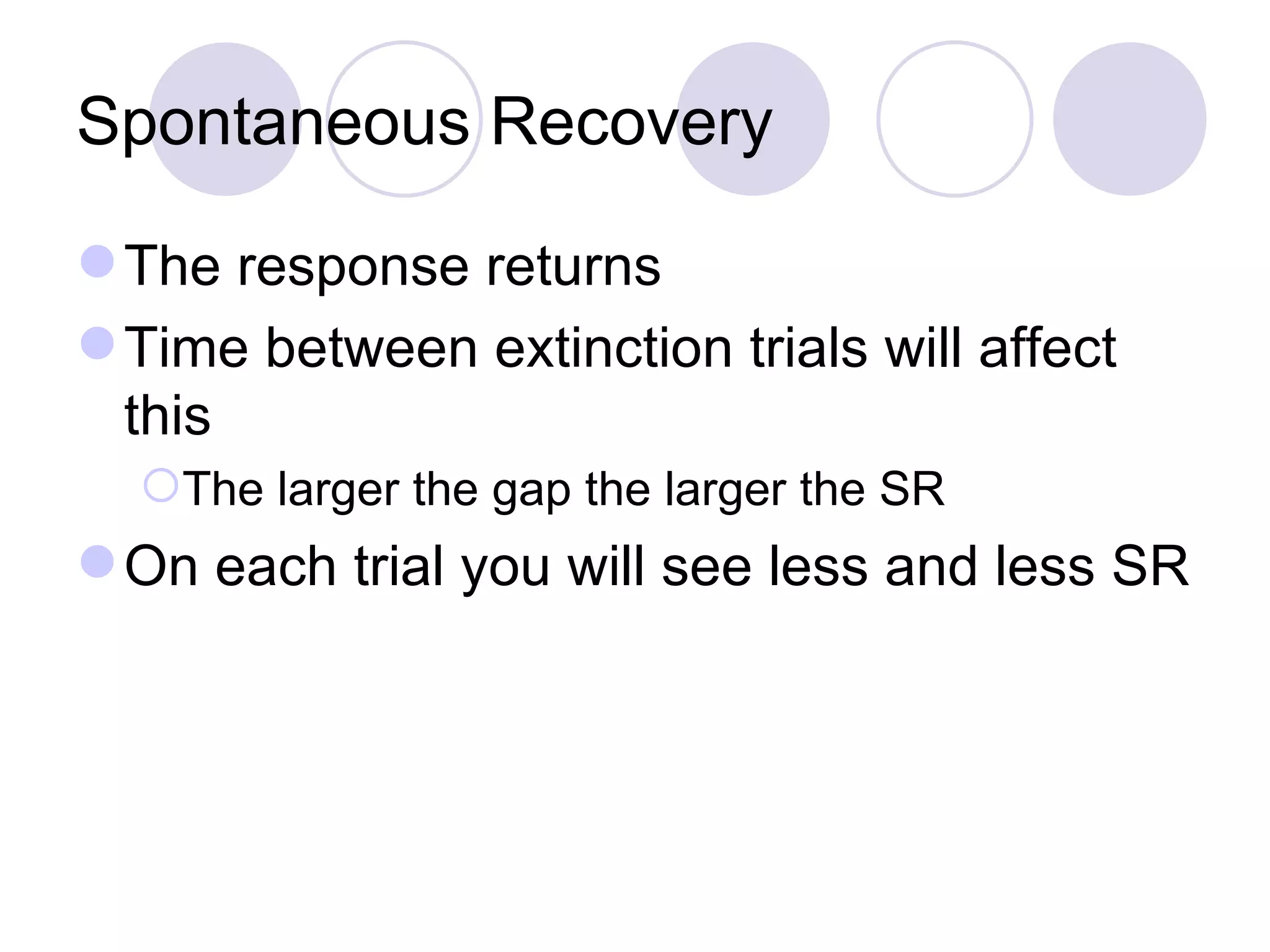 Spontaneous Recovery The response returns Time between extinction trials will affect this The larger the gap the larger the SR On each trial you will see less and less SR 