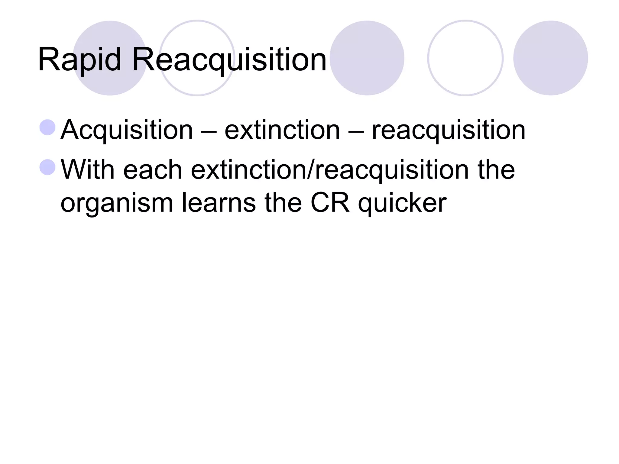 Rapid Reacquisition Acquisition – extinction – reacquisition With each extinction/reacquisition the organism learns the CR quicker 