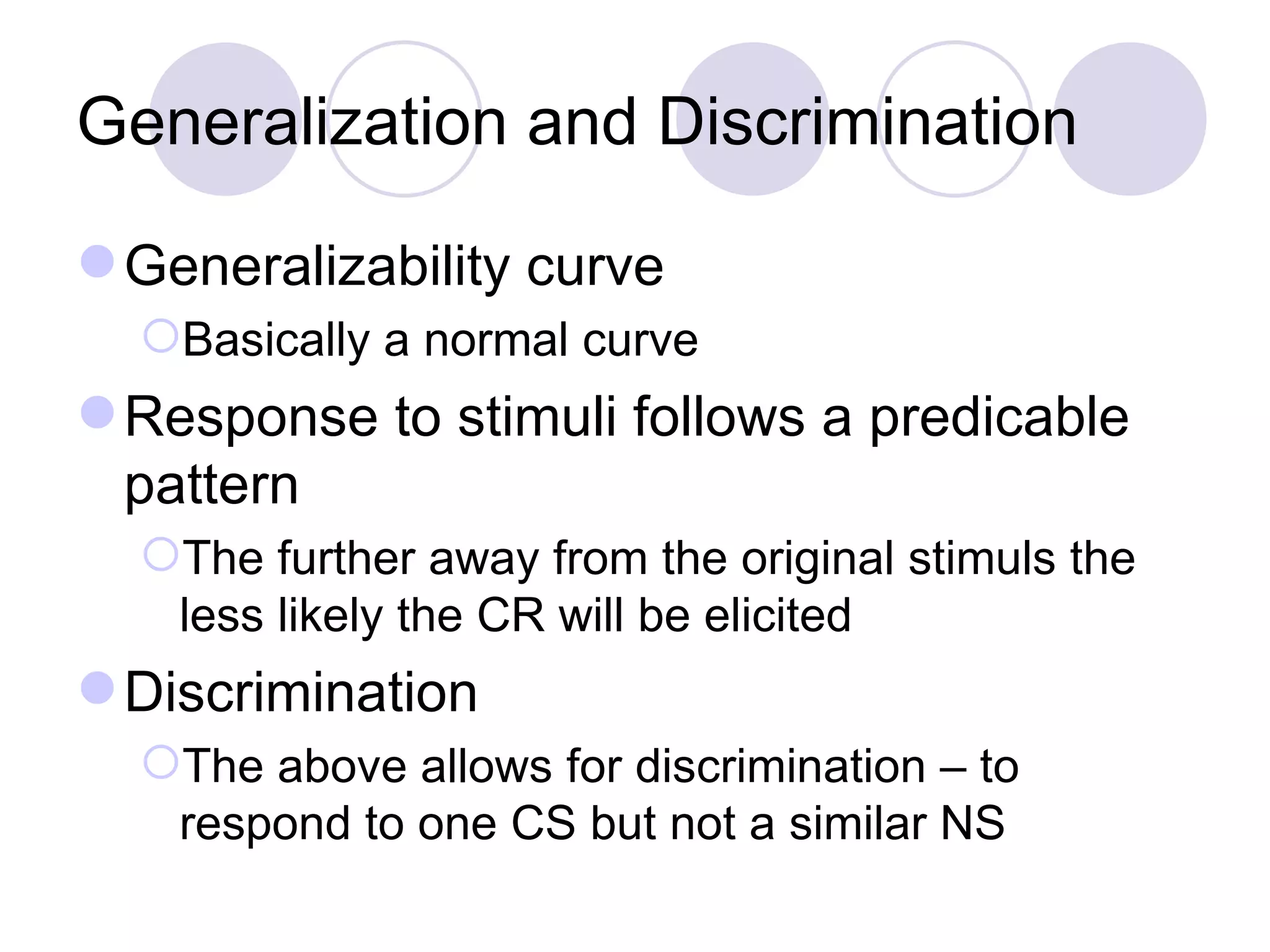 Generalization and Discrimination Generalizability curve Basically a normal curve Response to stimuli follows a predicable pattern The further away from the original stimuls the less likely the CR will be elicited Discrimination The above allows for discrimination – to respond to one CS but not a similar NS 