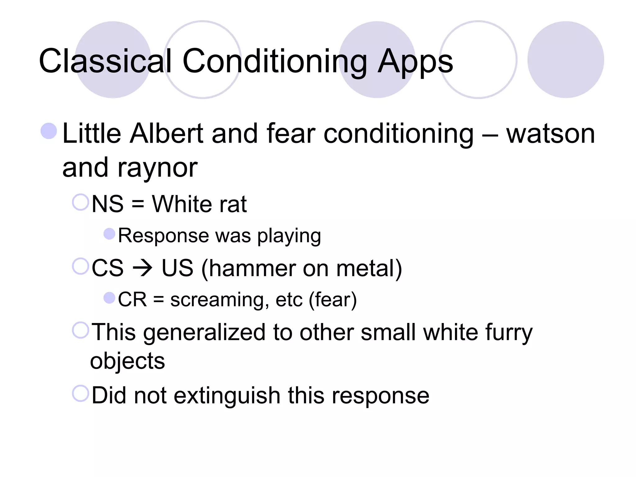 Classical Conditioning Apps Little Albert and fear conditioning – watson and raynor NS = White rat  Response was playing CS    US (hammer on metal) CR = screaming, etc (fear) This generalized to other small white furry objects Did not extinguish this response 