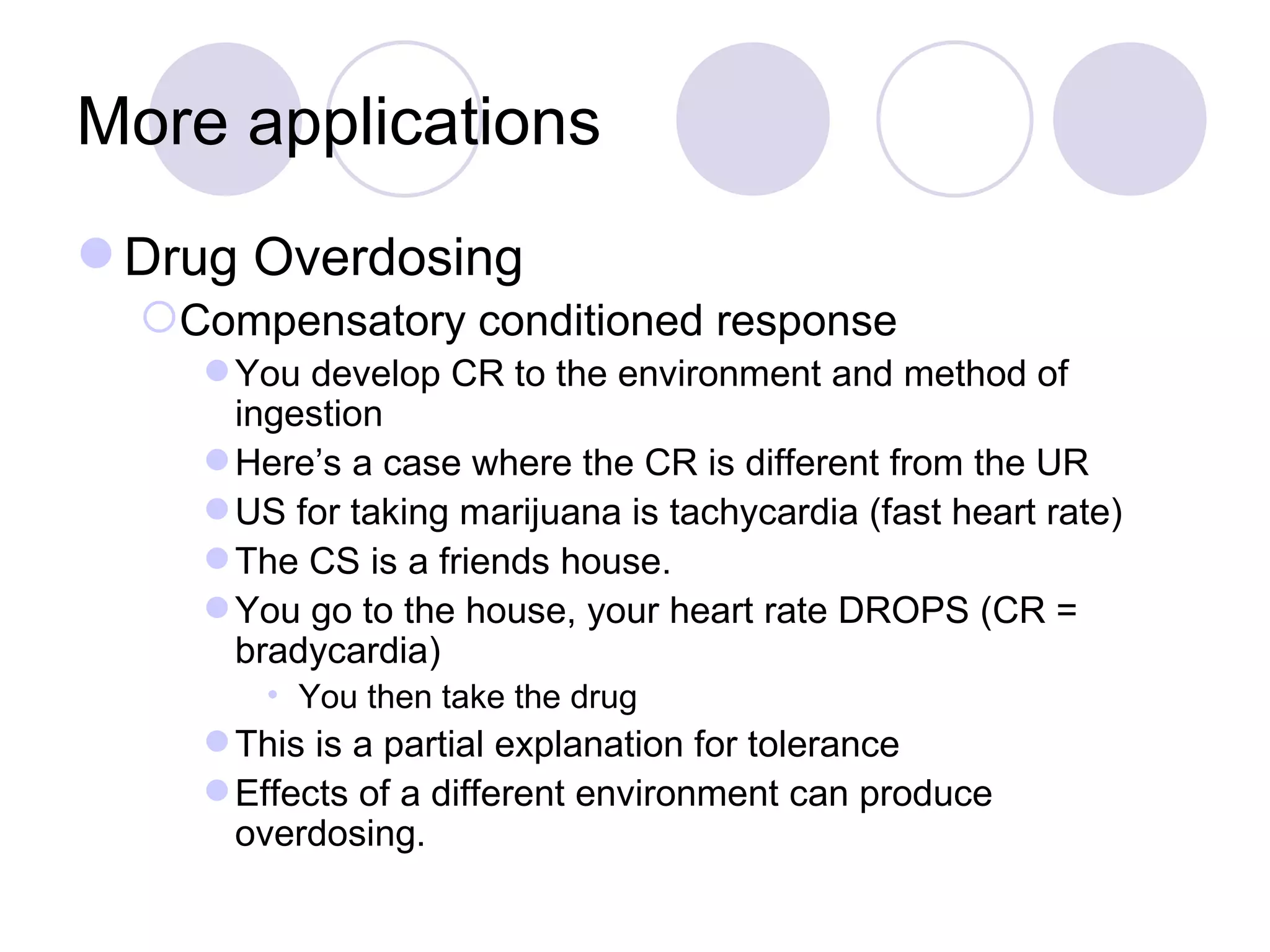 More applications Drug Overdosing Compensatory conditioned response You develop CR to the environment and method of ingestion Here’s a case where the CR is different from the UR US for taking marijuana is tachycardia (fast heart rate) The CS is a friends house. You go to the house, your heart rate DROPS (CR = bradycardia) You then take the drug This is a partial explanation for tolerance Effects of a different environment can produce overdosing. 