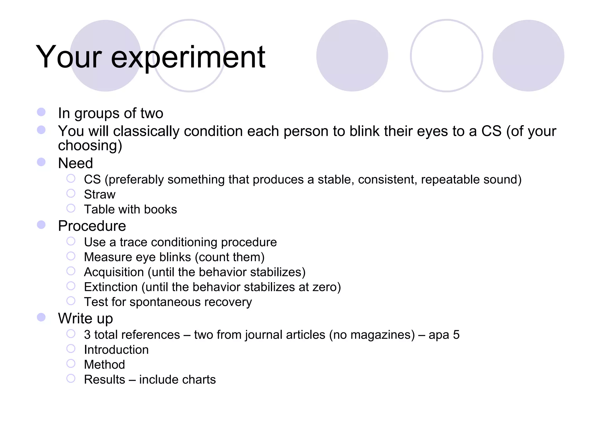 Your experiment In groups of two You will classically condition each person to blink their eyes to a CS (of your choosing) Need CS (preferably something that produces a stable, consistent, repeatable sound) Straw Table with books Procedure Use a trace conditioning procedure  Measure eye blinks (count them) Acquisition (until the behavior stabilizes) Extinction (until the behavior stabilizes at zero) Test for spontaneous recovery Write up 3 total references – two from journal articles (no magazines) – apa 5 Introduction Method Results – include charts 