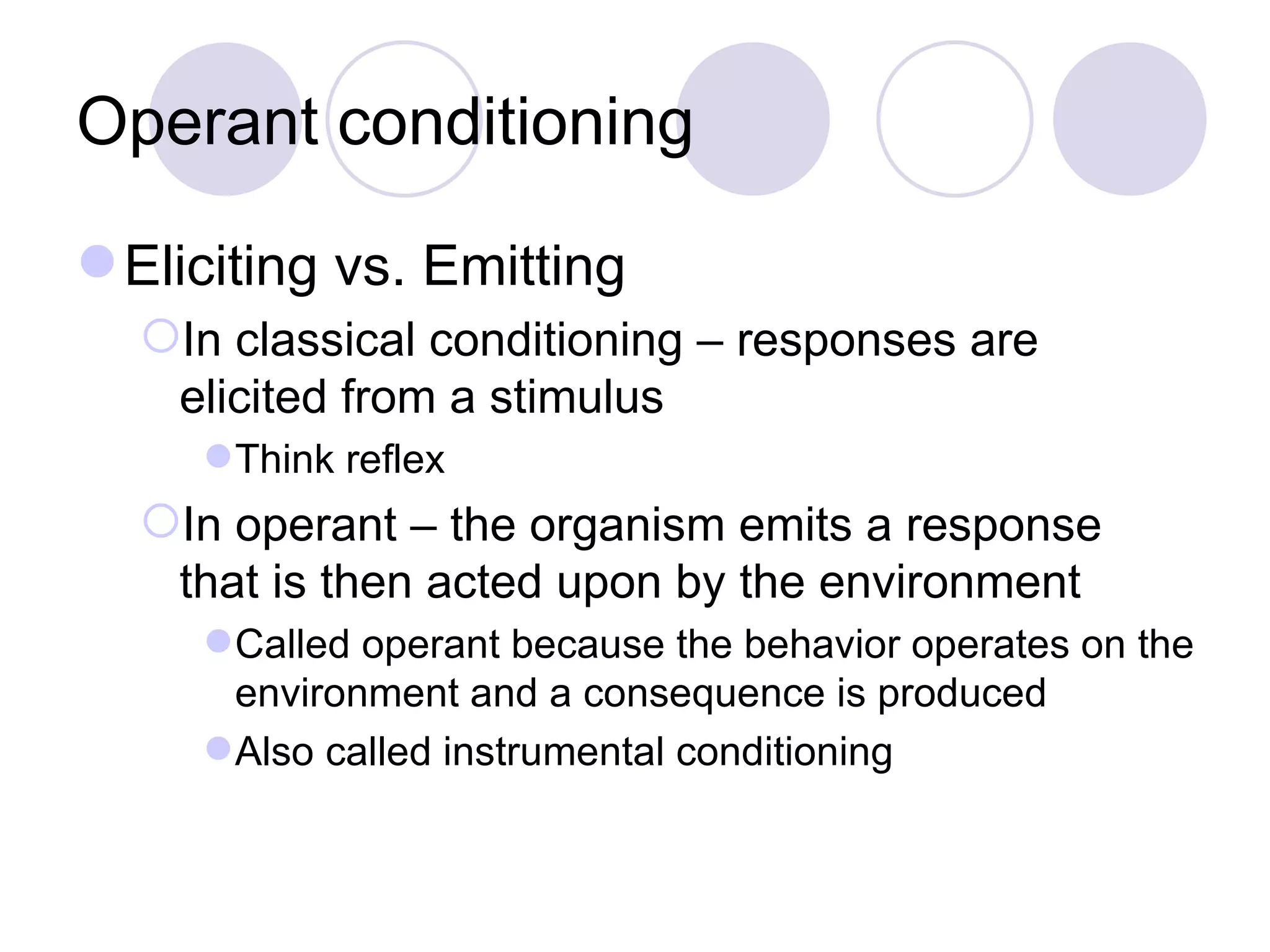 Operant conditioning Eliciting vs. Emitting In classical conditioning – responses are elicited from a stimulus Think reflex In operant – the organism emits a response that is then acted upon by the environment Called operant because the behavior operates on the environment and a consequence is produced Also called instrumental conditioning 