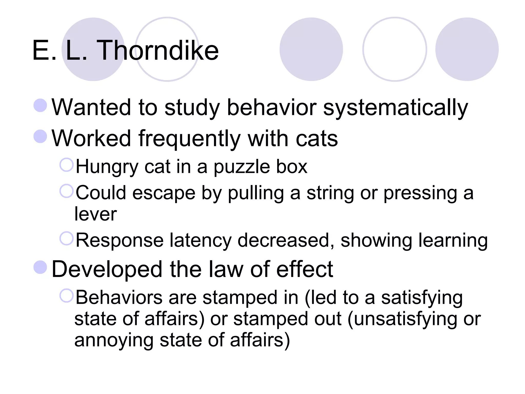 E. L. Thorndike Wanted to study behavior systematically Worked frequently with cats Hungry cat in a puzzle box Could escape by pulling a string or pressing a lever Response latency decreased, showing learning Developed the law of effect Behaviors are stamped in (led to a satisfying state of affairs) or stamped out (unsatisfying or annoying state of affairs) 