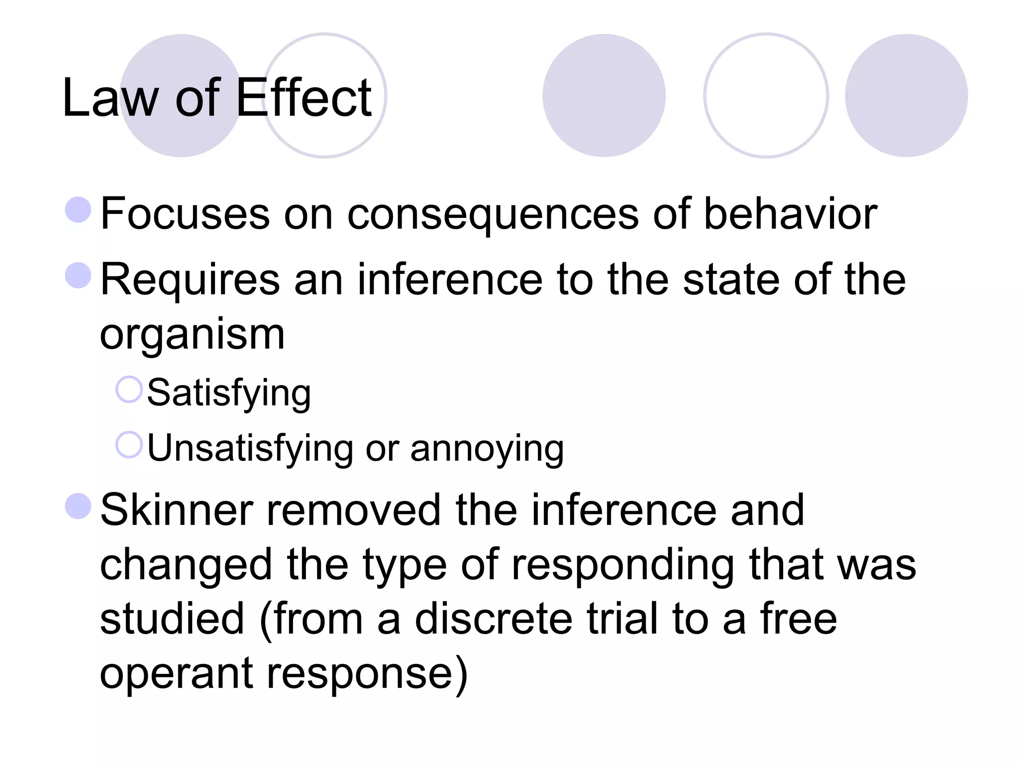 Law of Effect Focuses on consequences of behavior Requires an inference to the state of the organism Satisfying Unsatisfying or annoying Skinner removed the inference and changed the type of responding that was studied (from a discrete trial to a free operant response) 