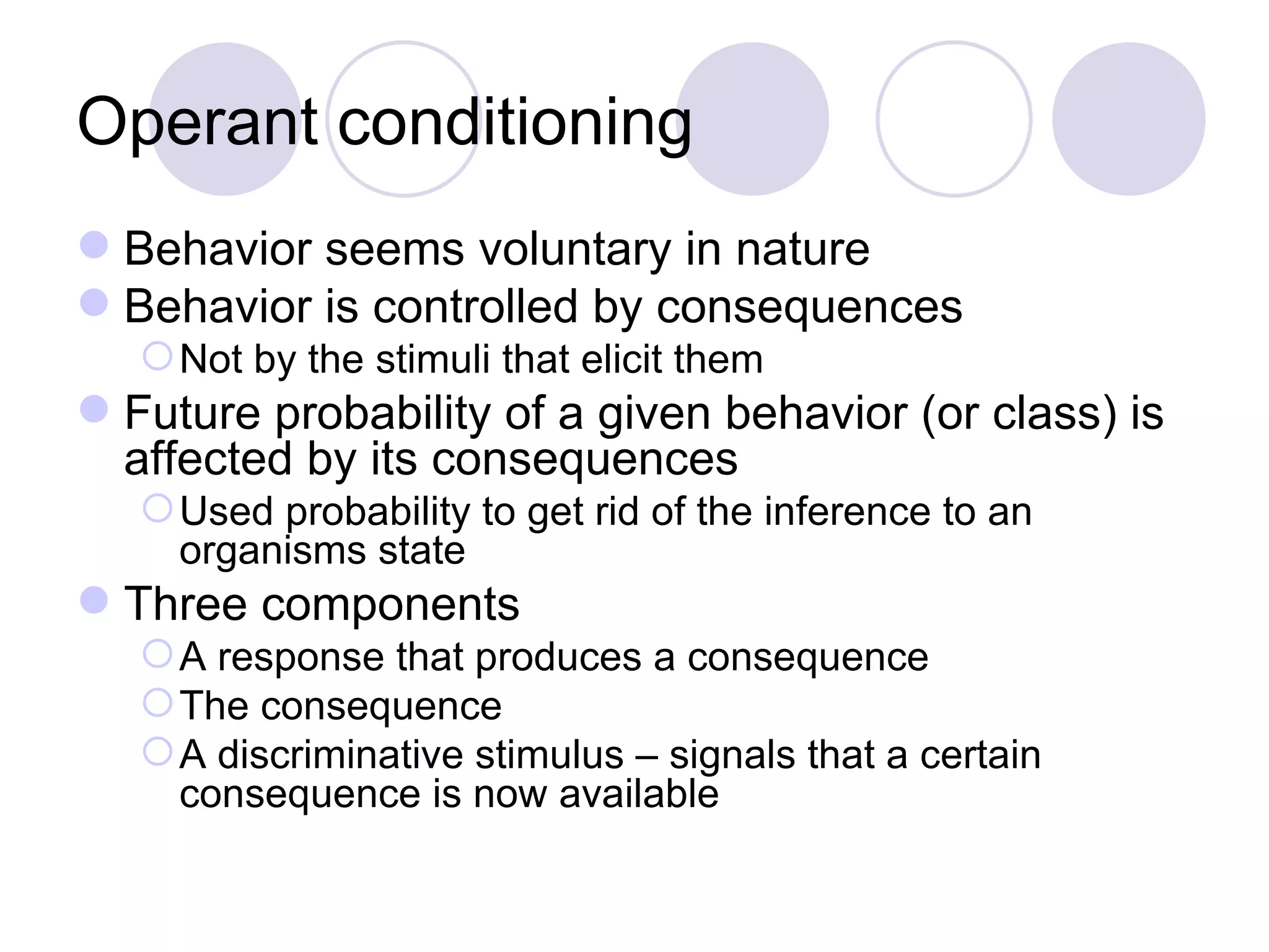 Operant conditioning Behavior seems voluntary in nature  Behavior is controlled by consequences Not by the stimuli that elicit them Future probability of a given behavior (or class) is affected by its consequences Used probability to get rid of the inference to an organisms state Three components A response that produces a consequence The consequence A discriminative stimulus – signals that a certain consequence is now available 