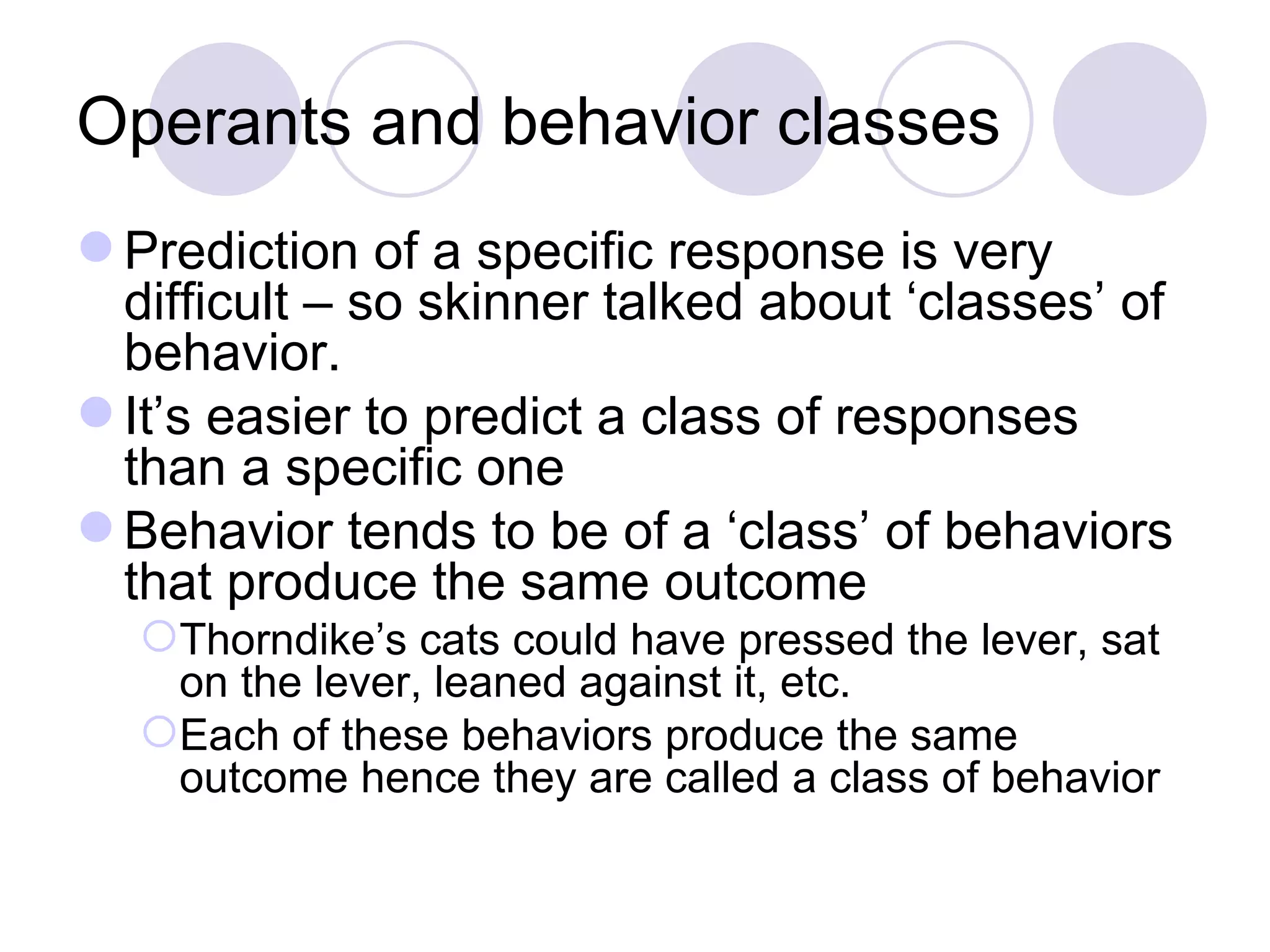 Operants and behavior classes Prediction of a specific response is very difficult – so skinner talked about ‘classes’ of behavior.  It’s easier to predict a class of responses than a specific one Behavior tends to be of a ‘class’ of behaviors that produce the same outcome Thorndike’s cats could have pressed the lever, sat on the lever, leaned against it, etc.  Each of these behaviors produce the same outcome hence they are called a class of behavior 