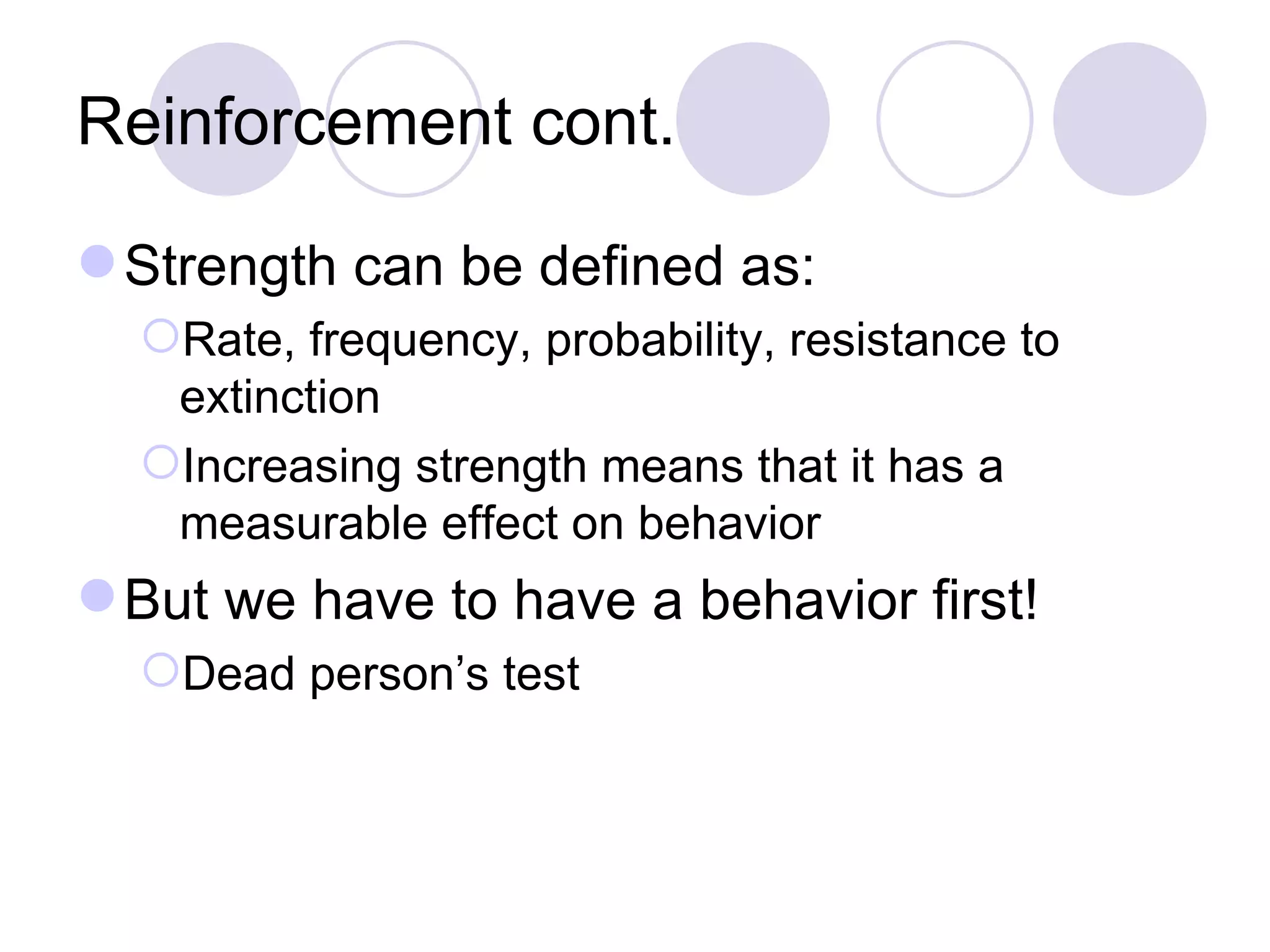 Reinforcement cont. Strength can be defined as: Rate, frequency, probability, resistance to extinction Increasing strength means that it has a measurable effect on behavior But we have to have a behavior first! Dead person’s test 