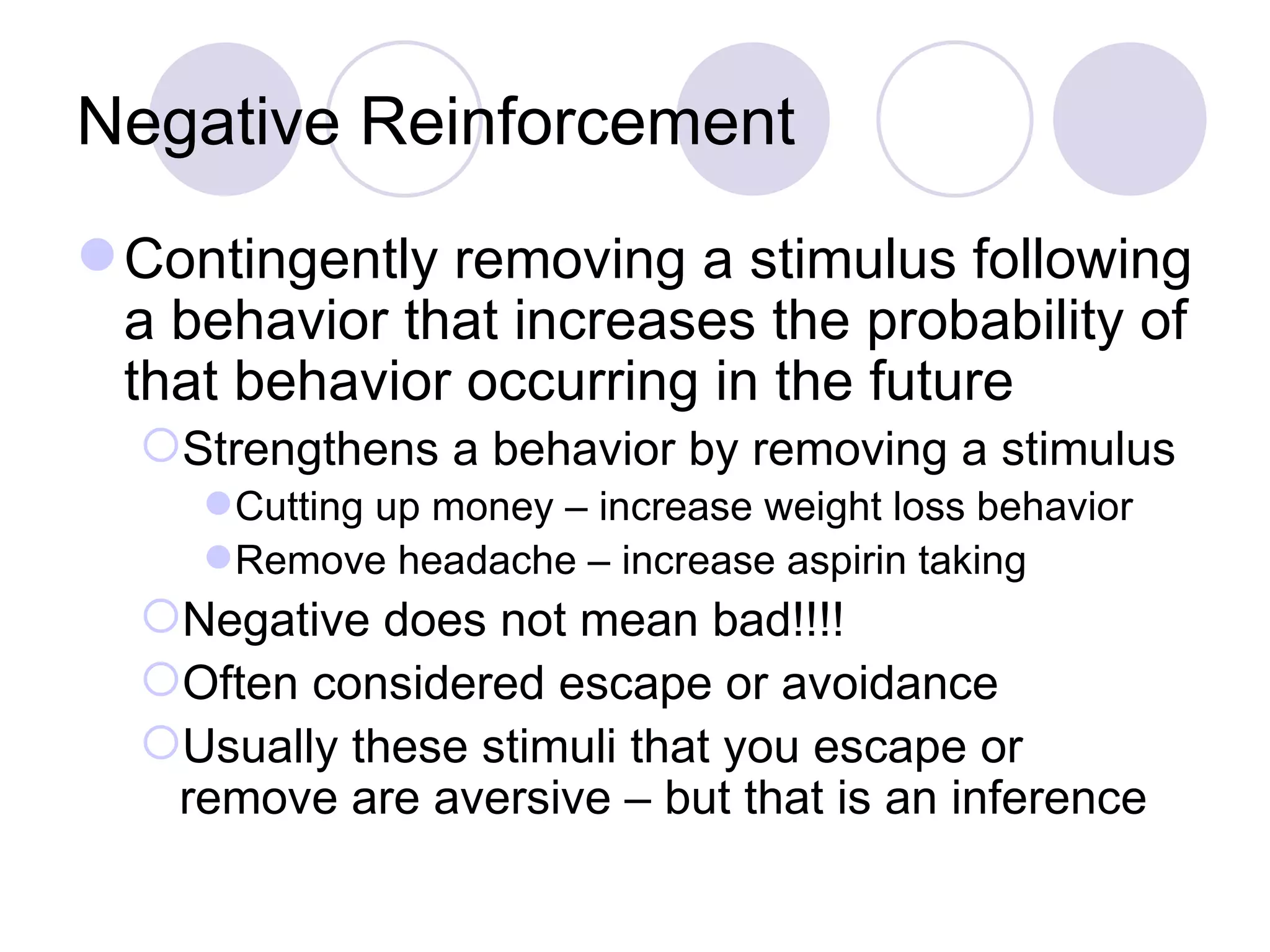 Negative Reinforcement Contingently removing a stimulus following a behavior that increases the probability of that behavior occurring in the future Strengthens a behavior by removing a stimulus Cutting up money – increase weight loss behavior Remove headache – increase aspirin taking Negative does not mean bad!!!! Often considered escape or avoidance Usually these stimuli that you escape or remove are aversive – but that is an inference 