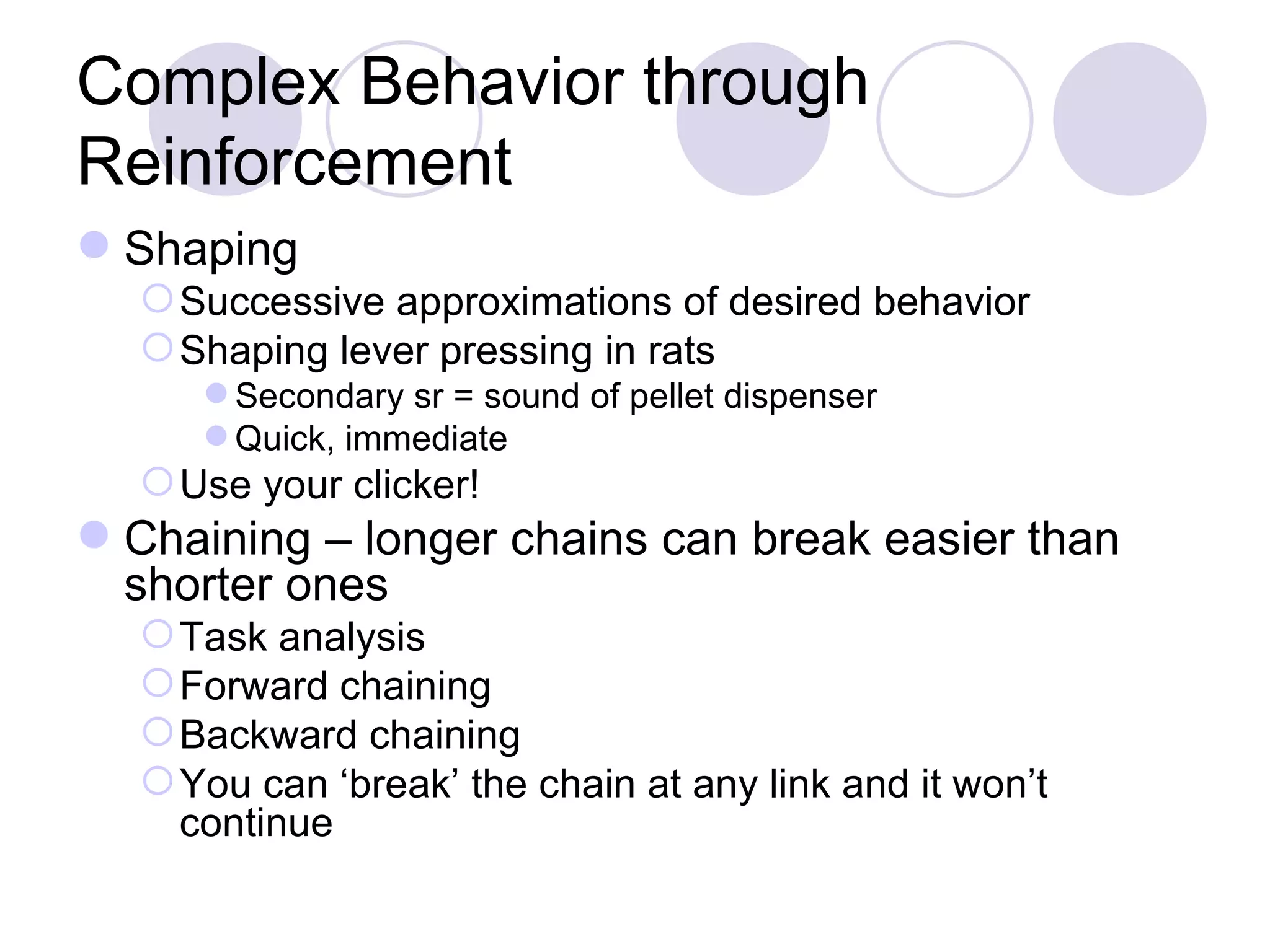 Complex Behavior through Reinforcement Shaping Successive approximations of desired behavior Shaping lever pressing in rats Secondary sr = sound of pellet dispenser Quick, immediate Use your clicker! Chaining – longer chains can break easier than shorter ones Task analysis Forward chaining Backward chaining You can ‘break’ the chain at any link and it won’t continue 