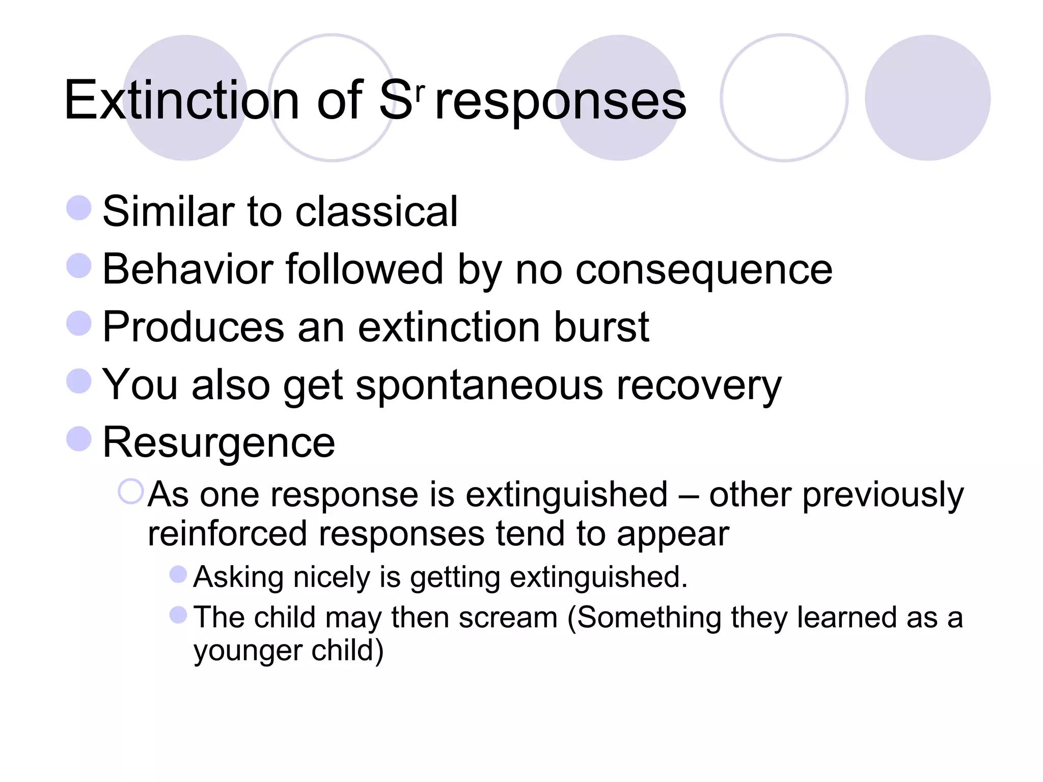 Extinction of S r  responses Similar to classical Behavior followed by no consequence Produces an extinction burst You also get spontaneous recovery Resurgence As one response is extinguished – other previously reinforced responses tend to appear Asking nicely is getting extinguished. The child may then scream (Something they learned as a younger child) 