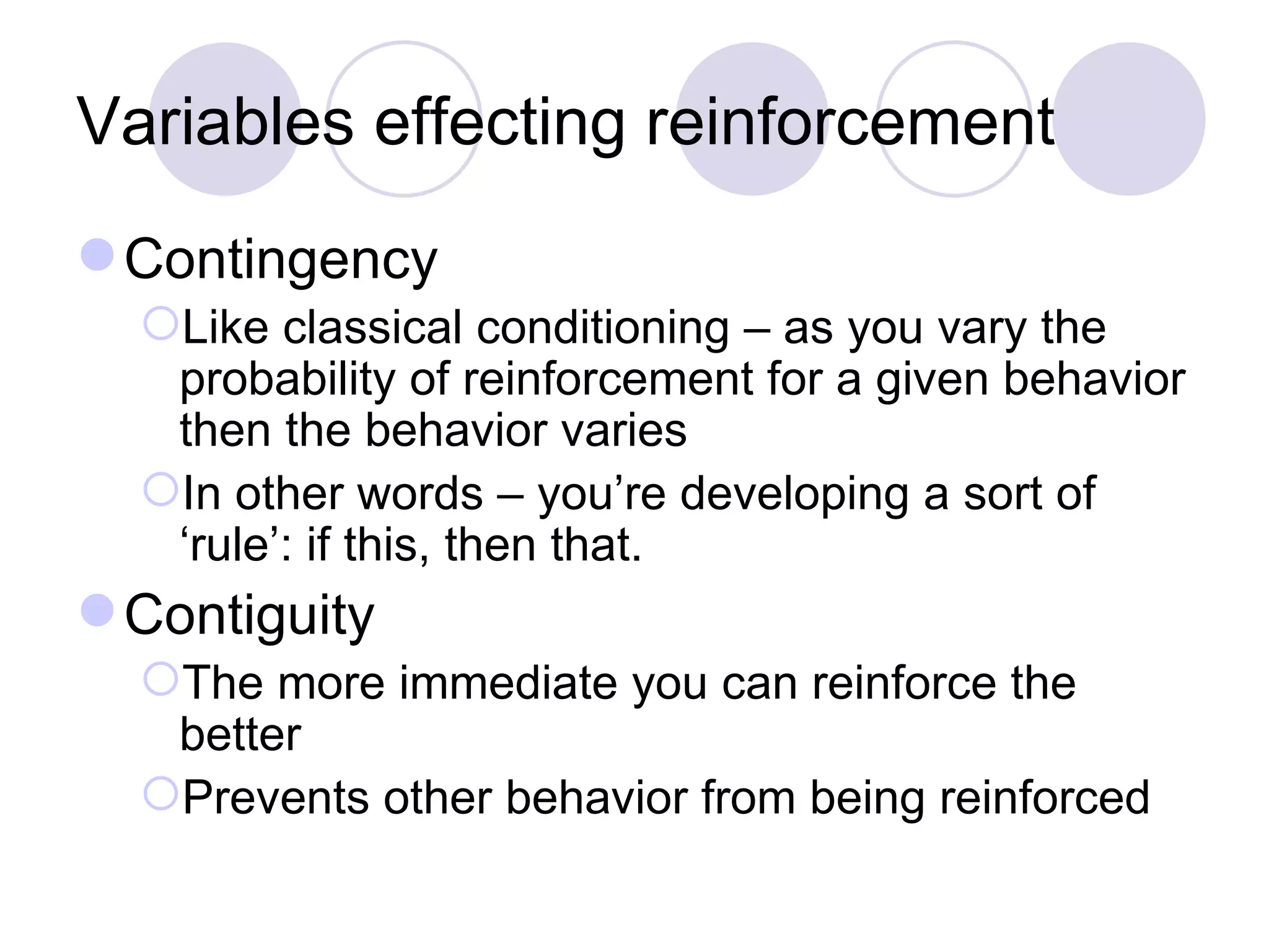 Variables effecting reinforcement Contingency Like classical conditioning – as you vary the probability of reinforcement for a given behavior then the behavior varies In other words – you’re developing a sort of ‘rule’: if this, then that. Contiguity The more immediate you can reinforce the better Prevents other behavior from being reinforced 