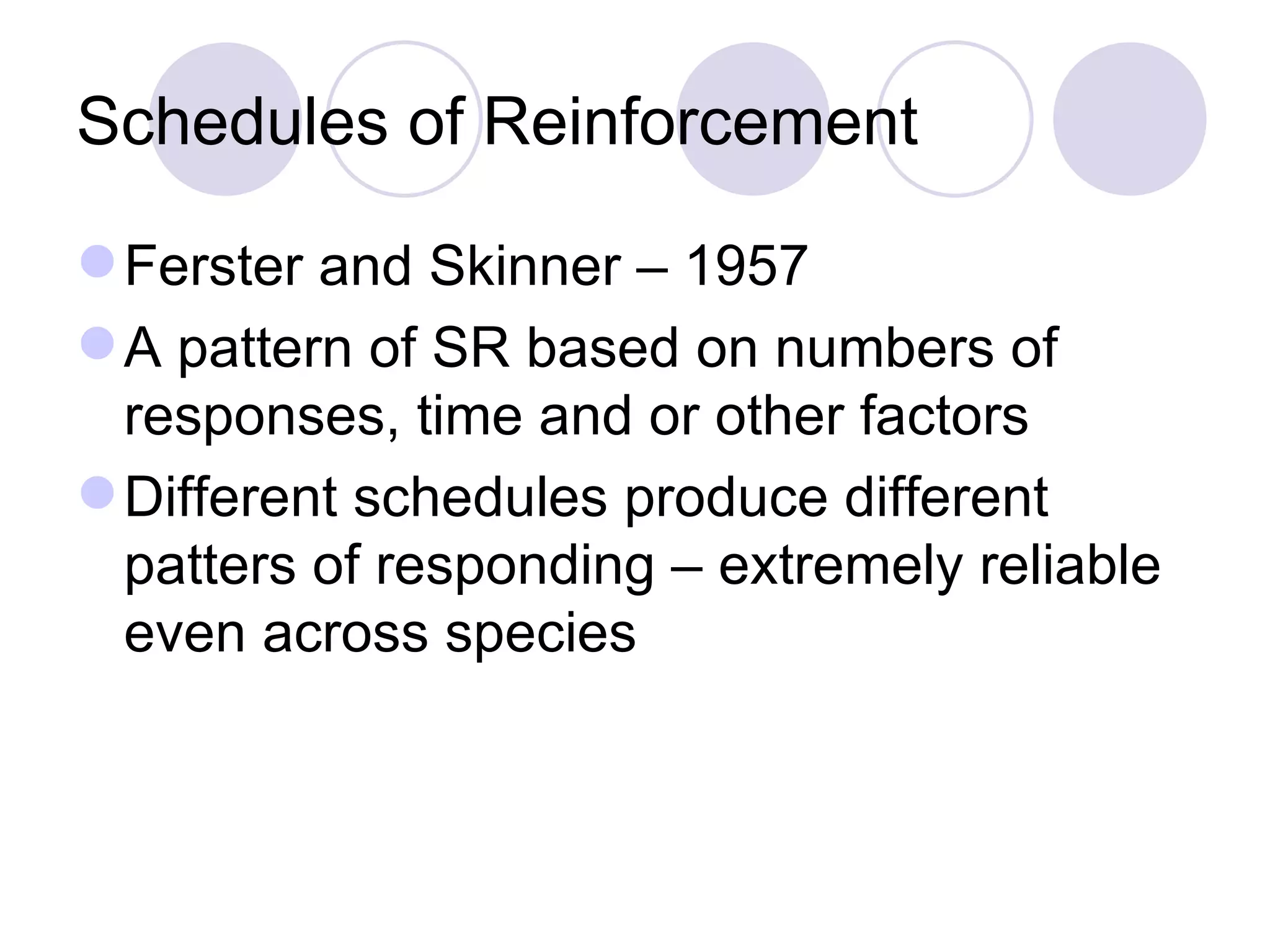 Schedules of Reinforcement Ferster and Skinner – 1957 A pattern of SR based on numbers of responses, time and or other factors Different schedules produce different patters of responding – extremely reliable even across species 
