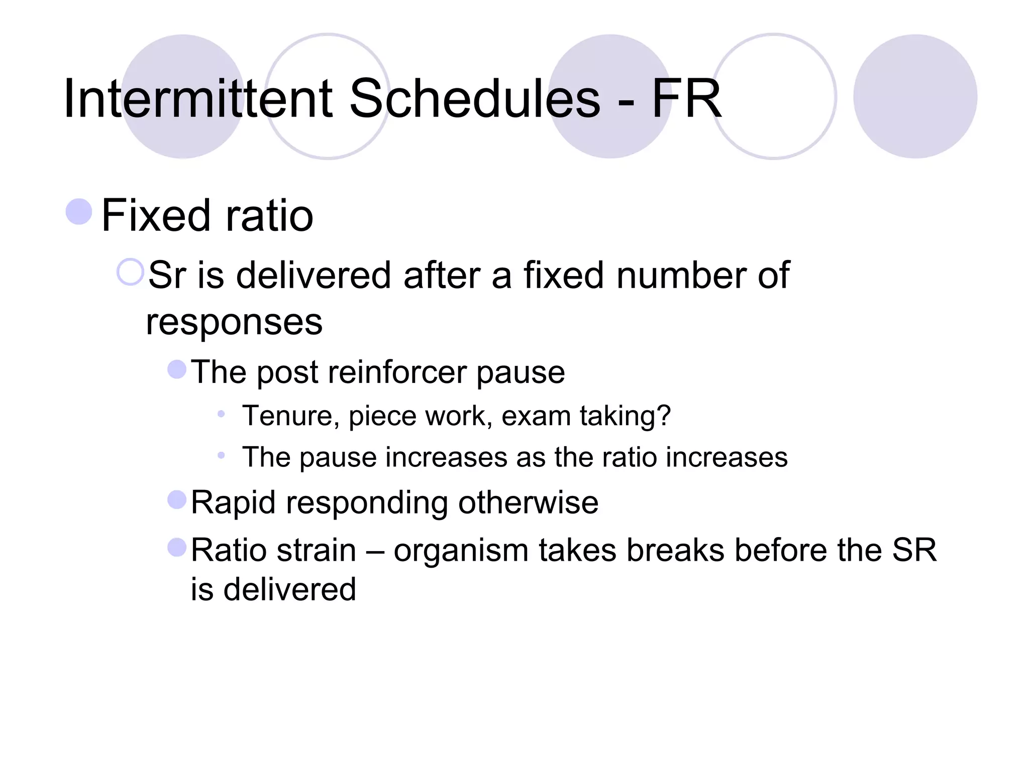 Intermittent Schedules - FR Fixed ratio Sr is delivered after a fixed number of responses The post reinforcer pause Tenure, piece work, exam taking? The pause increases as the ratio increases Rapid responding otherwise Ratio strain – organism takes breaks before the SR is delivered 