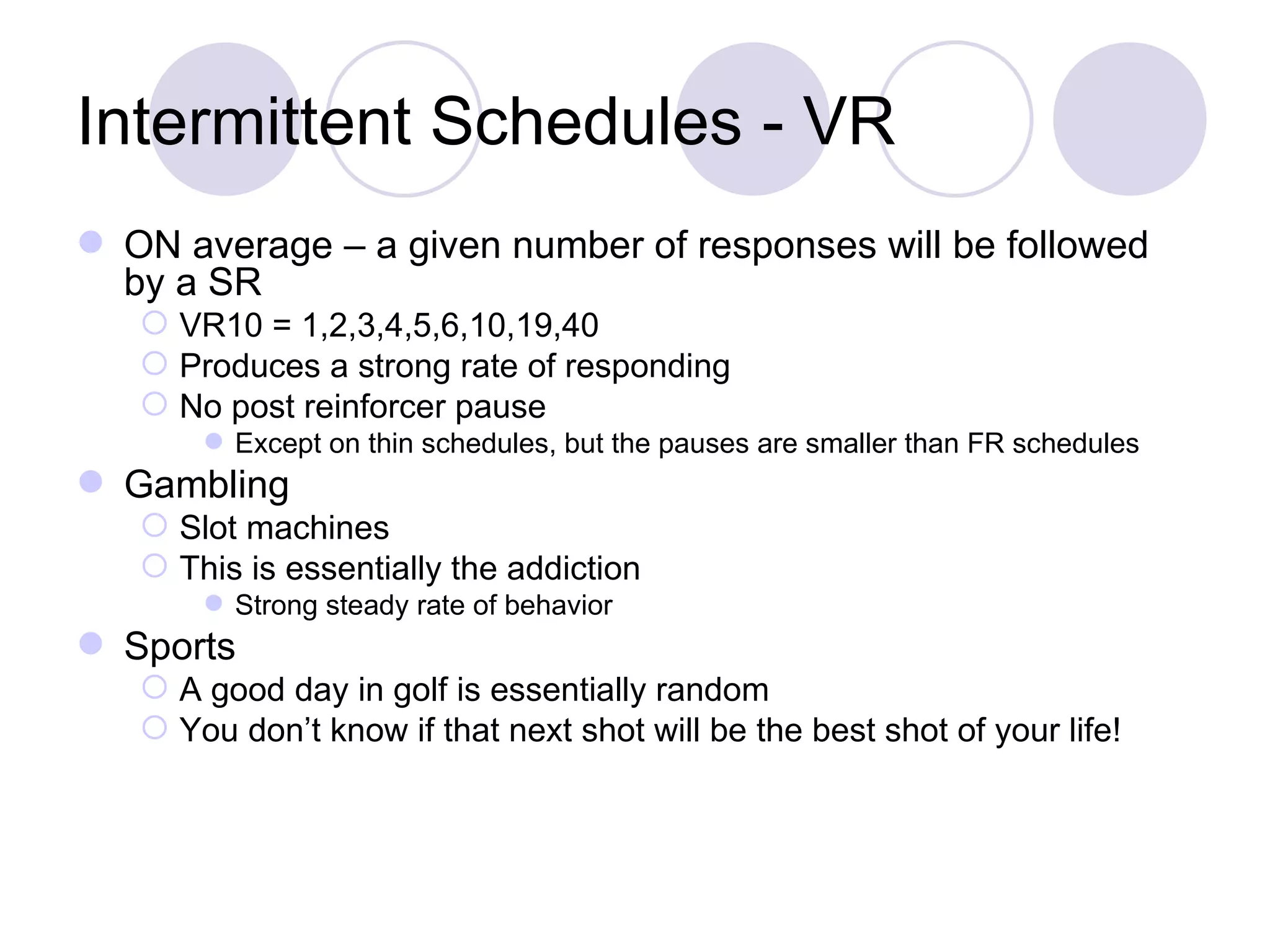 Intermittent Schedules - VR ON average – a given number of responses will be followed by a SR VR10 = 1,2,3,4,5,6,10,19,40 Produces a strong rate of responding No post reinforcer pause Except on thin schedules, but the pauses are smaller than FR schedules Gambling Slot machines This is essentially the addiction Strong steady rate of behavior Sports A good day in golf is essentially random You don’t know if that next shot will be the best shot of your life! 