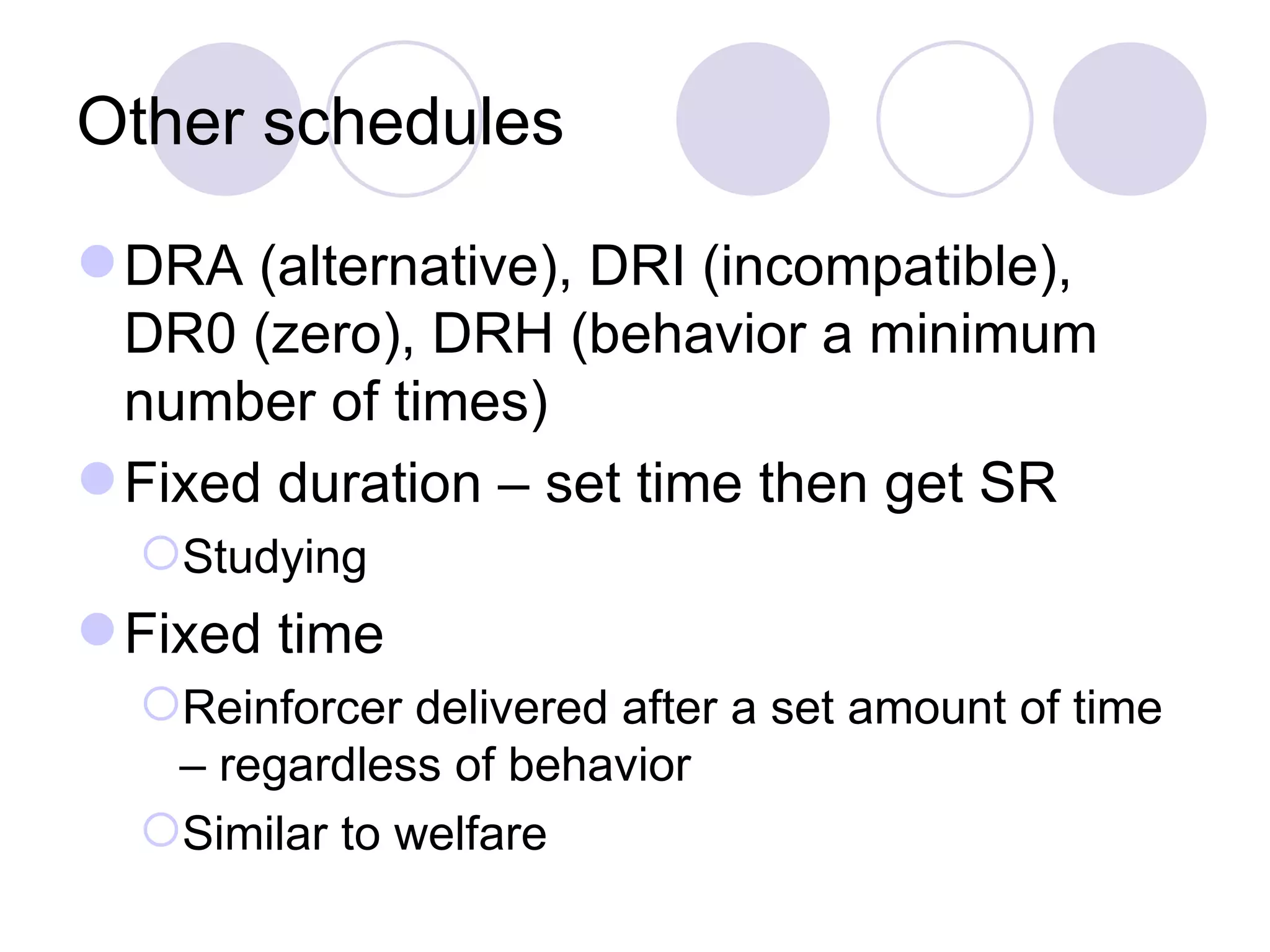 Other schedules DRA (alternative), DRI (incompatible), DR0 (zero), DRH (behavior a minimum number of times) Fixed duration – set time then get SR Studying Fixed time Reinforcer delivered after a set amount of time – regardless of behavior Similar to welfare 