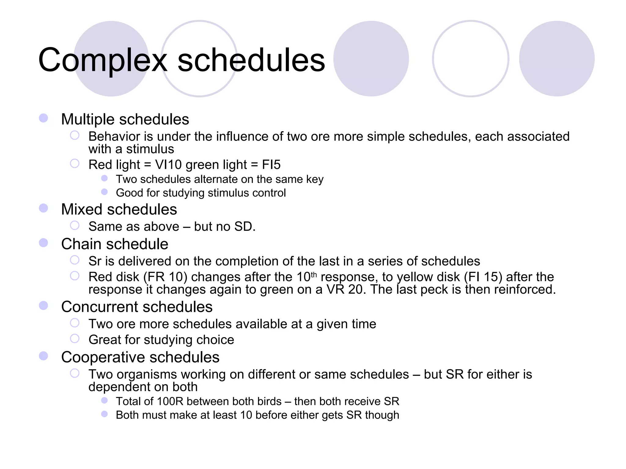Complex schedules Multiple schedules Behavior is under the influence of two ore more simple schedules, each associated with a stimulus Red light = VI10 green light = FI5 Two schedules alternate on the same key Good for studying stimulus control Mixed schedules Same as above – but no SD. Chain schedule Sr is delivered on the completion of the last in a series of schedules Red disk (FR 10) changes after the 10 th  response, to yellow disk (FI 15) after the response it changes again to green on a VR 20. The last peck is then reinforced. Concurrent schedules Two ore more schedules available at a given time Great for studying choice Cooperative schedules Two organisms working on different or same schedules – but SR for either is dependent on both Total of 100R between both birds – then both receive SR Both must make at least 10 before either gets SR though 