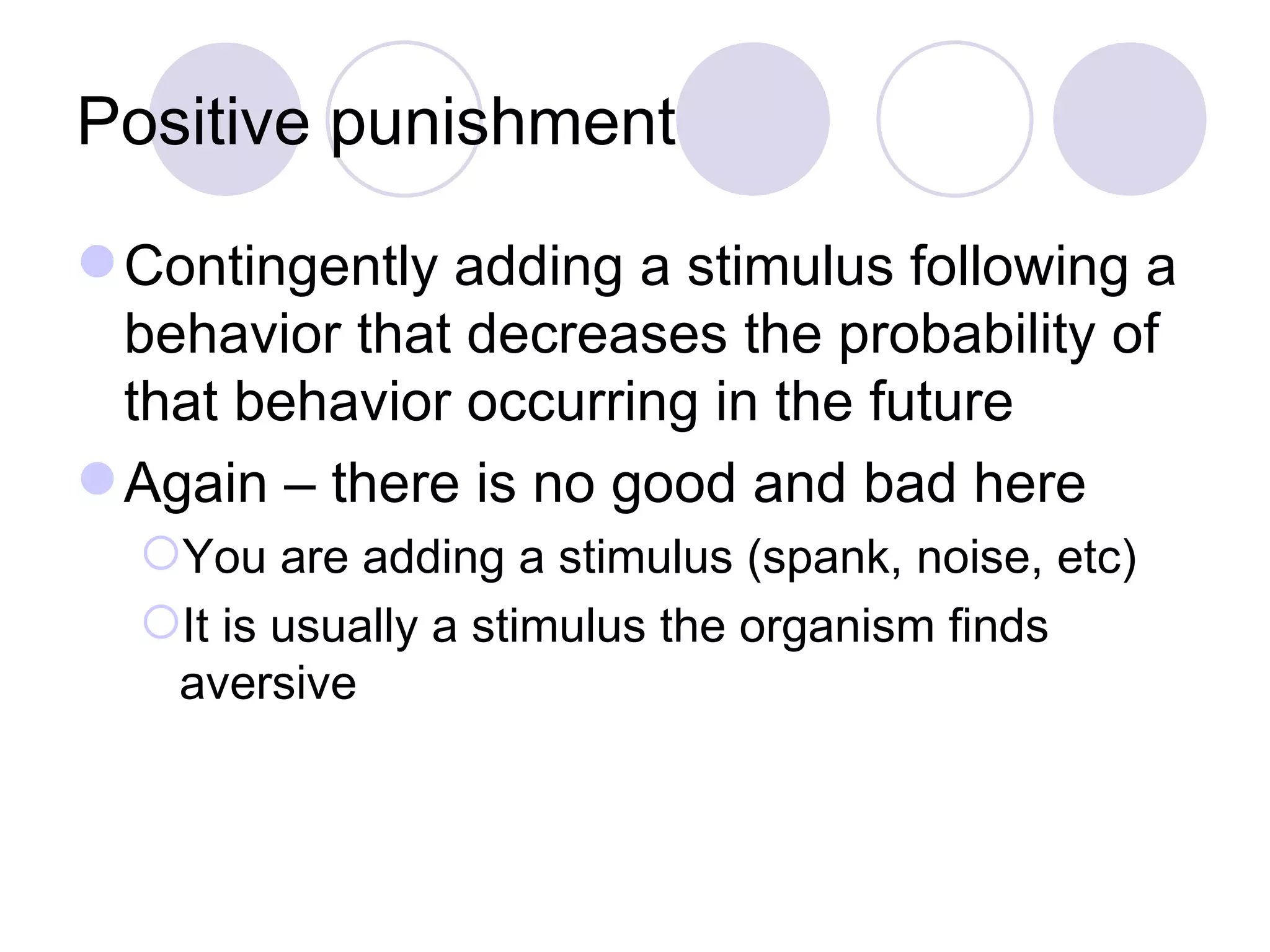 Positive punishment Contingently adding a stimulus following a behavior that decreases the probability of that behavior occurring in the future Again – there is no good and bad here You are adding a stimulus (spank, noise, etc) It is usually a stimulus the organism finds aversive 