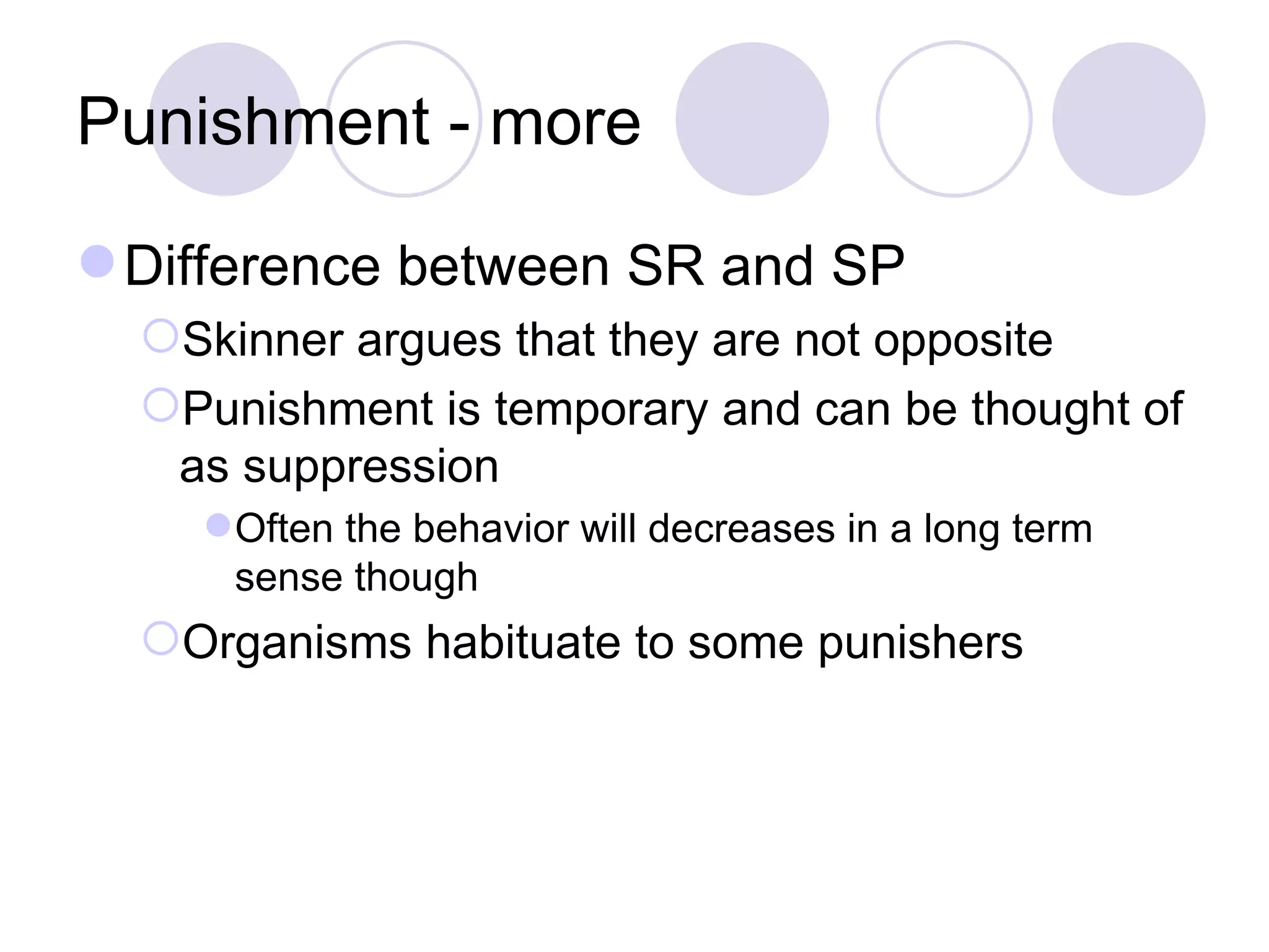 Punishment - more Difference between SR and SP Skinner argues that they are not opposite Punishment is temporary and can be thought of as suppression Often the behavior will decreases in a long term sense though Organisms habituate to some punishers 