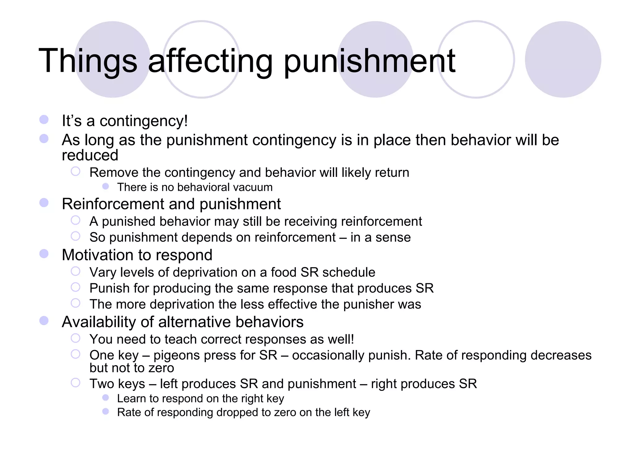 Things affecting punishment It’s a contingency! As long as the punishment contingency is in place then behavior will be reduced Remove the contingency and behavior will likely return There is no behavioral vacuum Reinforcement and punishment A punished behavior may still be receiving reinforcement So punishment depends on reinforcement – in a sense Motivation to respond Vary levels of deprivation on a food SR schedule Punish for producing the same response that produces SR The more deprivation the less effective the punisher was Availability of alternative behaviors You need to teach correct responses as well! One key – pigeons press for SR – occasionally punish. Rate of responding decreases but not to zero Two keys – left produces SR and punishment – right produces SR Learn to respond on the right key Rate of responding dropped to zero on the left key 