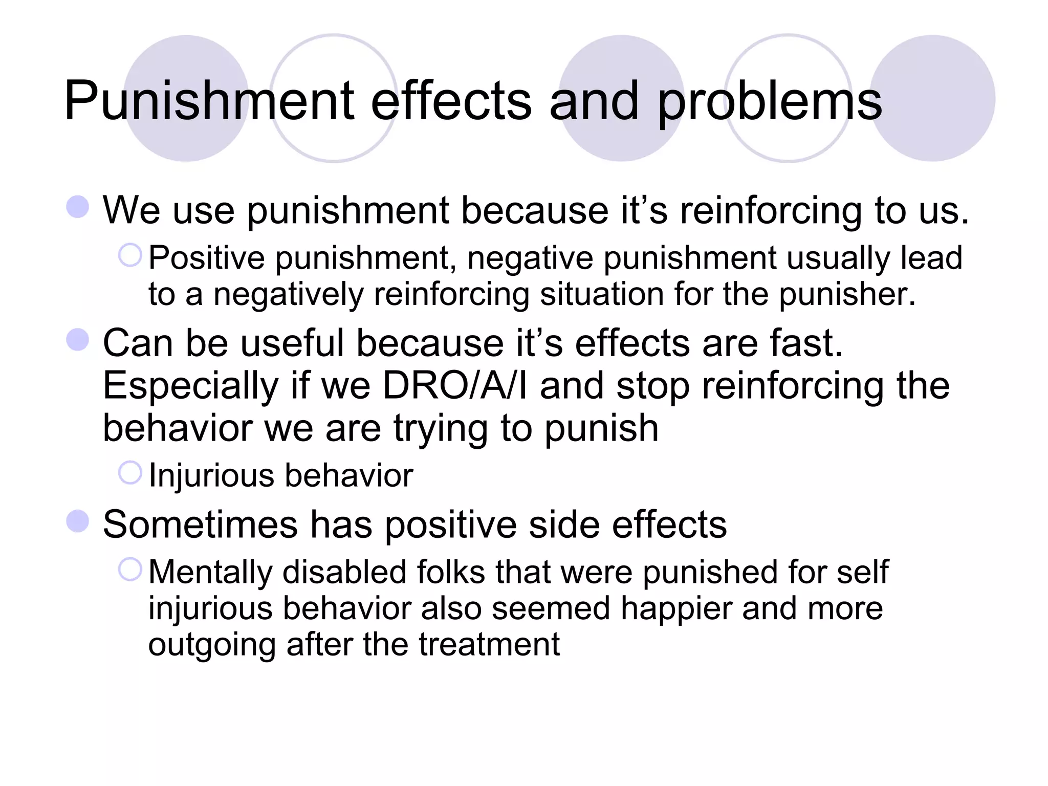 Punishment effects and problems We use punishment because it’s reinforcing to us.  Positive punishment, negative punishment usually lead to a negatively reinforcing situation for the punisher. Can be useful because it’s effects are fast. Especially if we DRO/A/I and stop reinforcing the behavior we are trying to punish Injurious behavior Sometimes has positive side effects Mentally disabled folks that were punished for self injurious behavior also seemed happier and more outgoing after the treatment 
